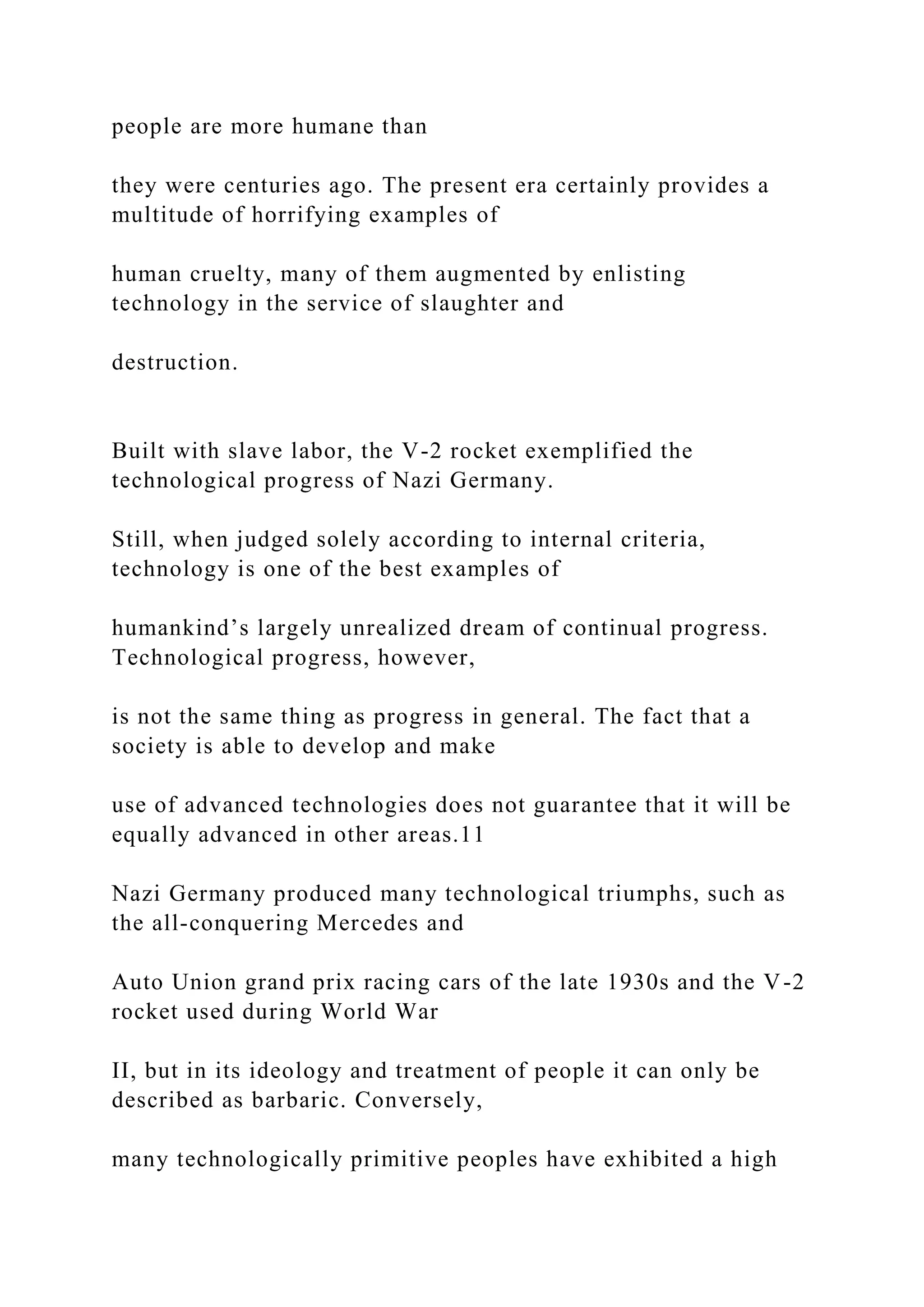 people are more humane than
they were centuries ago. The present era certainly provides a
multitude of horrifying examples of
human cruelty, many of them augmented by enlisting
technology in the service of slaughter and
destruction.
Built with slave labor, the V-2 rocket exemplified the
technological progress of Nazi Germany.
Still, when judged solely according to internal criteria,
technology is one of the best examples of
humankind’s largely unrealized dream of continual progress.
Technological progress, however,
is not the same thing as progress in general. The fact that a
society is able to develop and make
use of advanced technologies does not guarantee that it will be
equally advanced in other areas.11
Nazi Germany produced many technological triumphs, such as
the all-conquering Mercedes and
Auto Union grand prix racing cars of the late 1930s and the V-2
rocket used during World War
II, but in its ideology and treatment of people it can only be
described as barbaric. Conversely,
many technologically primitive peoples have exhibited a high
 
