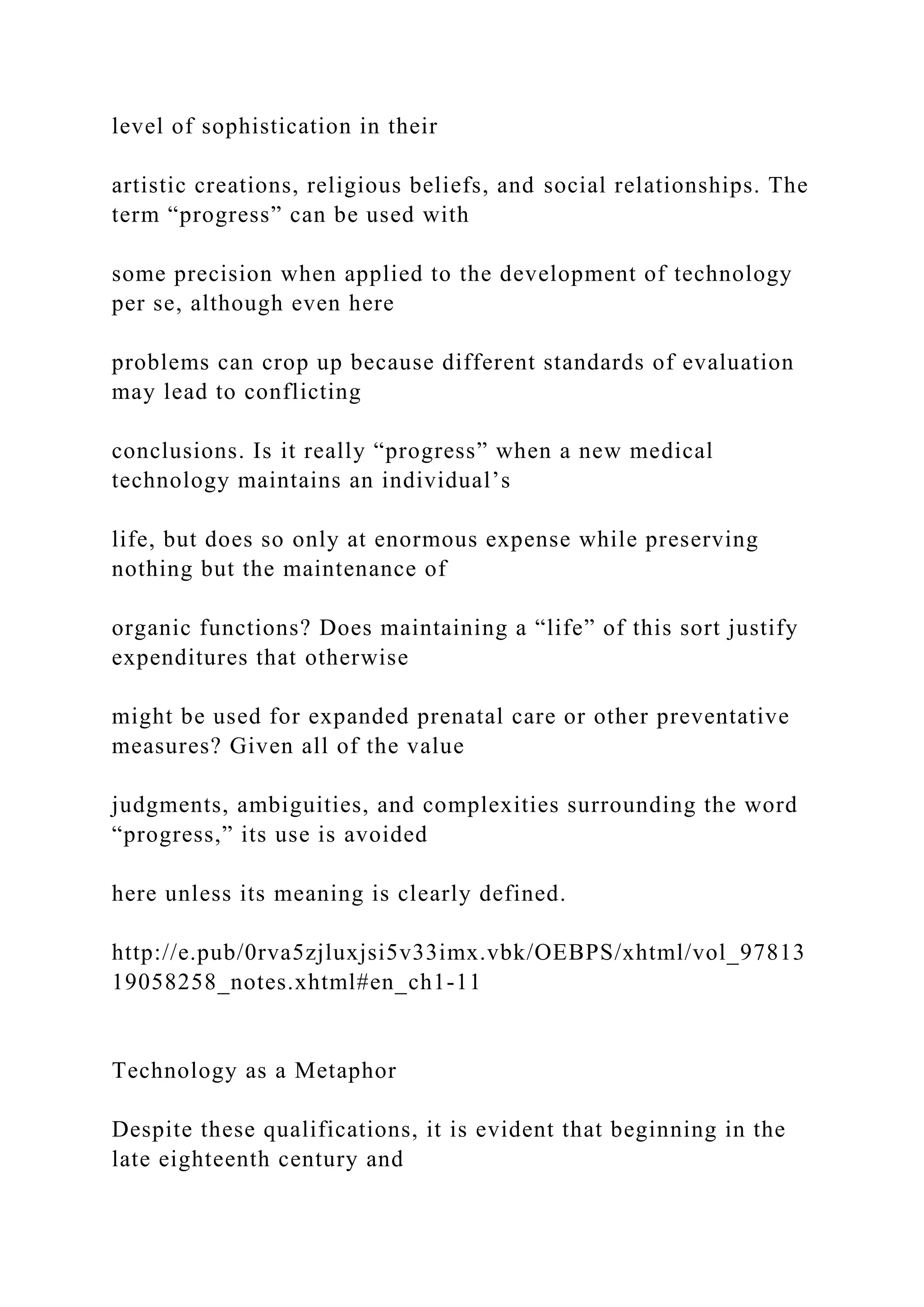 level of sophistication in their
artistic creations, religious beliefs, and social relationships. The
term “progress” can be used with
some precision when applied to the development of technology
per se, although even here
problems can crop up because different standards of evaluation
may lead to conflicting
conclusions. Is it really “progress” when a new medical
technology maintains an individual’s
life, but does so only at enormous expense while preserving
nothing but the maintenance of
organic functions? Does maintaining a “life” of this sort justify
expenditures that otherwise
might be used for expanded prenatal care or other preventative
measures? Given all of the value
judgments, ambiguities, and complexities surrounding the word
“progress,” its use is avoided
here unless its meaning is clearly defined.
http://e.pub/0rva5zjluxjsi5v33imx.vbk/OEBPS/xhtml/vol_97813
19058258_notes.xhtml#en_ch1-11
Technology as a Metaphor
Despite these qualifications, it is evident that beginning in the
late eighteenth century and
 