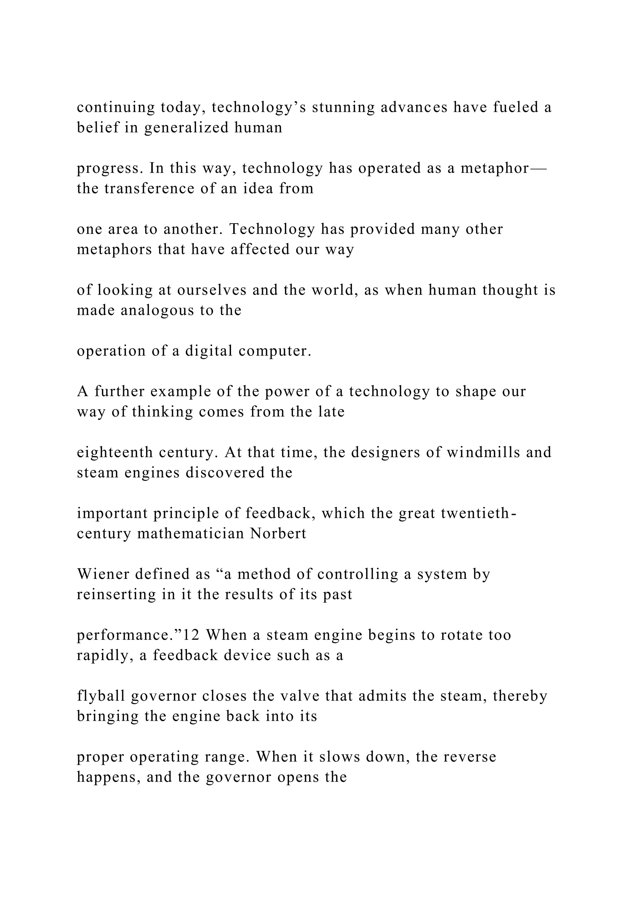 continuing today, technology’s stunning advances have fueled a
belief in generalized human
progress. In this way, technology has operated as a metaphor—
the transference of an idea from
one area to another. Technology has provided many other
metaphors that have affected our way
of looking at ourselves and the world, as when human thought is
made analogous to the
operation of a digital computer.
A further example of the power of a technology to shape our
way of thinking comes from the late
eighteenth century. At that time, the designers of windmills and
steam engines discovered the
important principle of feedback, which the great twentieth-
century mathematician Norbert
Wiener defined as “a method of controlling a system by
reinserting in it the results of its past
performance.”12 When a steam engine begins to rotate too
rapidly, a feedback device such as a
flyball governor closes the valve that admits the steam, thereby
bringing the engine back into its
proper operating range. When it slows down, the reverse
happens, and the governor opens the
 