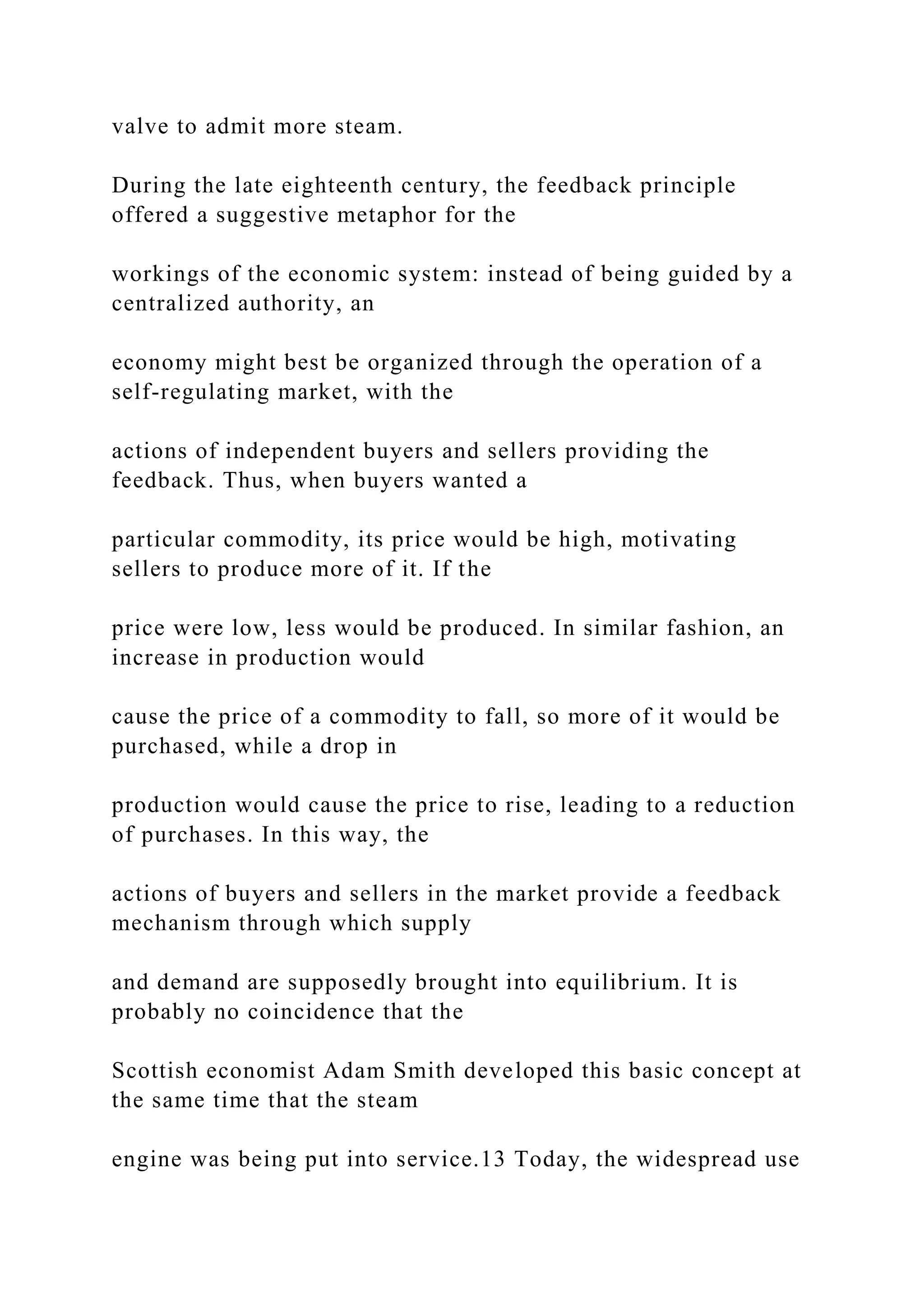 valve to admit more steam.
During the late eighteenth century, the feedback principle
offered a suggestive metaphor for the
workings of the economic system: instead of being guided by a
centralized authority, an
economy might best be organized through the operation of a
self-regulating market, with the
actions of independent buyers and sellers providing the
feedback. Thus, when buyers wanted a
particular commodity, its price would be high, motivating
sellers to produce more of it. If the
price were low, less would be produced. In similar fashion, an
increase in production would
cause the price of a commodity to fall, so more of it would be
purchased, while a drop in
production would cause the price to rise, leading to a reduction
of purchases. In this way, the
actions of buyers and sellers in the market provide a feedback
mechanism through which supply
and demand are supposedly brought into equilibrium. It is
probably no coincidence that the
Scottish economist Adam Smith developed this basic concept at
the same time that the steam
engine was being put into service.13 Today, the widespread use
 
