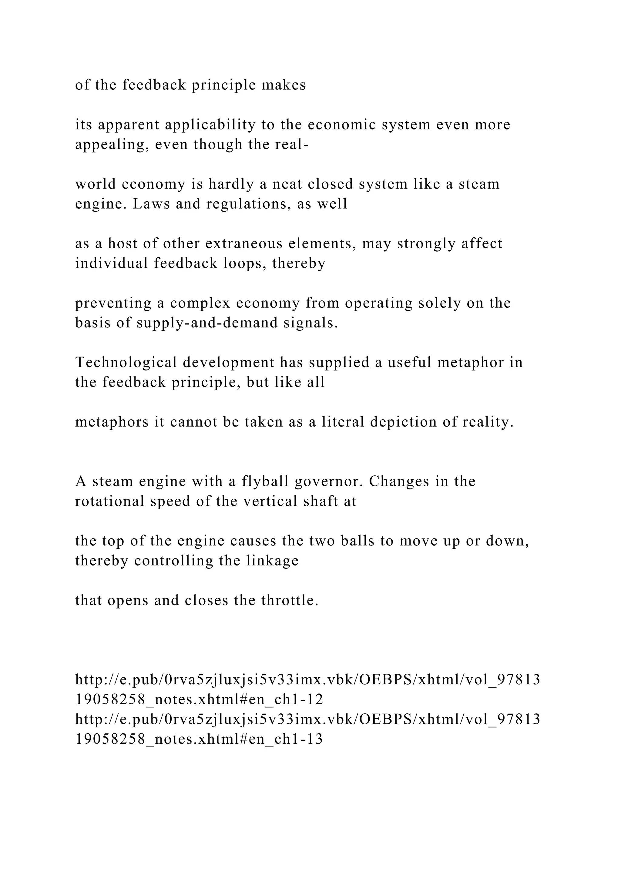 of the feedback principle makes
its apparent applicability to the economic system even more
appealing, even though the real-
world economy is hardly a neat closed system like a steam
engine. Laws and regulations, as well
as a host of other extraneous elements, may strongly affect
individual feedback loops, thereby
preventing a complex economy from operating solely on the
basis of supply-and-demand signals.
Technological development has supplied a useful metaphor in
the feedback principle, but like all
metaphors it cannot be taken as a literal depiction of reality.
A steam engine with a flyball governor. Changes in the
rotational speed of the vertical shaft at
the top of the engine causes the two balls to move up or down,
thereby controlling the linkage
that opens and closes the throttle.
http://e.pub/0rva5zjluxjsi5v33imx.vbk/OEBPS/xhtml/vol_97813
19058258_notes.xhtml#en_ch1-12
http://e.pub/0rva5zjluxjsi5v33imx.vbk/OEBPS/xhtml/vol_97813
19058258_notes.xhtml#en_ch1-13
 