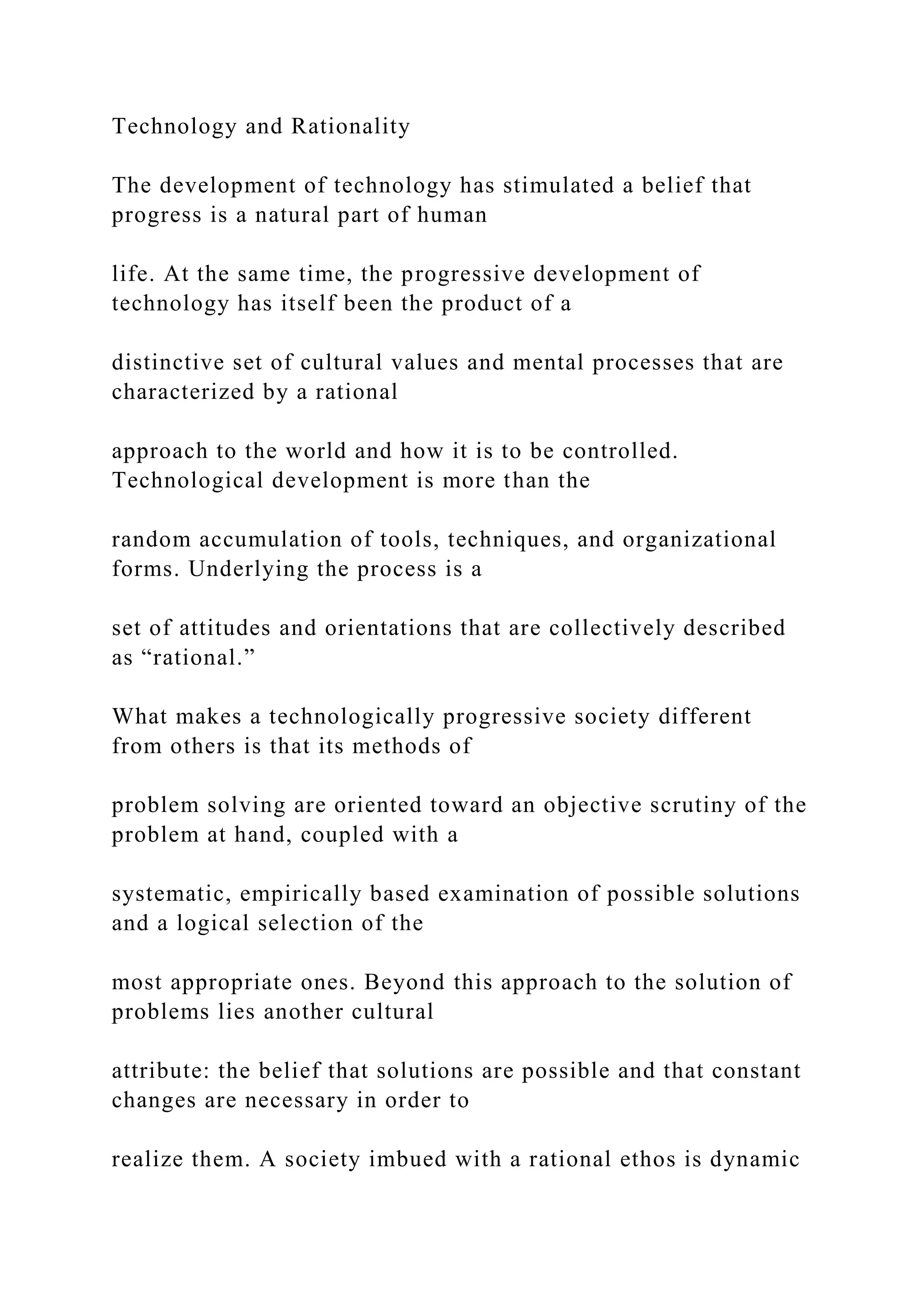 Technology and Rationality
The development of technology has stimulated a belief that
progress is a natural part of human
life. At the same time, the progressive development of
technology has itself been the product of a
distinctive set of cultural values and mental processes that are
characterized by a rational
approach to the world and how it is to be controlled.
Technological development is more than the
random accumulation of tools, techniques, and organizational
forms. Underlying the process is a
set of attitudes and orientations that are collectively described
as “rational.”
What makes a technologically progressive society different
from others is that its methods of
problem solving are oriented toward an objective scrutiny of the
problem at hand, coupled with a
systematic, empirically based examination of possible solutions
and a logical selection of the
most appropriate ones. Beyond this approach to the solution of
problems lies another cultural
attribute: the belief that solutions are possible and that constant
changes are necessary in order to
realize them. A society imbued with a rational ethos is dynamic
 