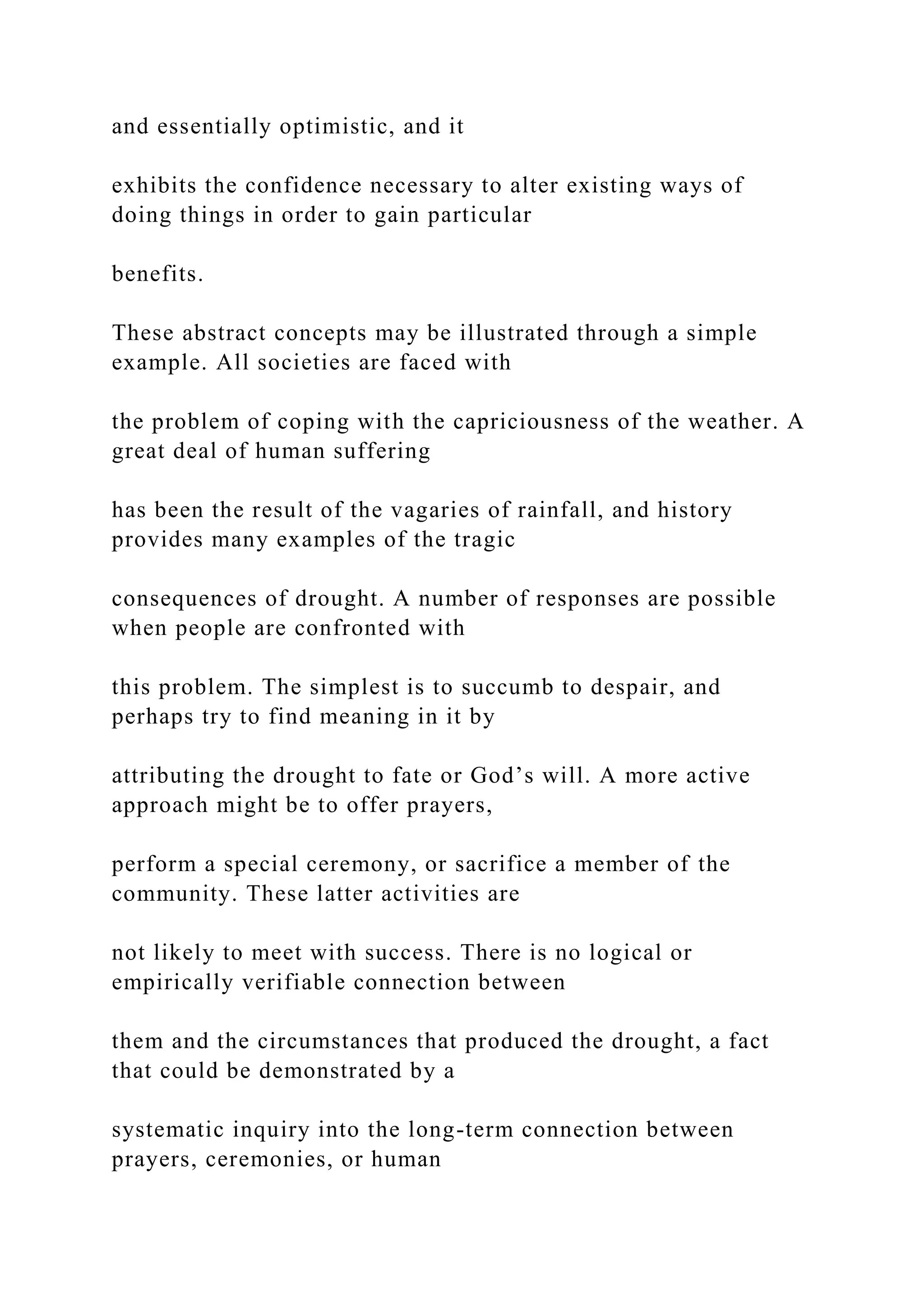 and essentially optimistic, and it
exhibits the confidence necessary to alter existing ways of
doing things in order to gain particular
benefits.
These abstract concepts may be illustrated through a simple
example. All societies are faced with
the problem of coping with the capriciousness of the weather. A
great deal of human suffering
has been the result of the vagaries of rainfall, and history
provides many examples of the tragic
consequences of drought. A number of responses are possible
when people are confronted with
this problem. The simplest is to succumb to despair, and
perhaps try to find meaning in it by
attributing the drought to fate or God’s will. A more active
approach might be to offer prayers,
perform a special ceremony, or sacrifice a member of the
community. These latter activities are
not likely to meet with success. There is no logical or
empirically verifiable connection between
them and the circumstances that produced the drought, a fact
that could be demonstrated by a
systematic inquiry into the long-term connection between
prayers, ceremonies, or human
 