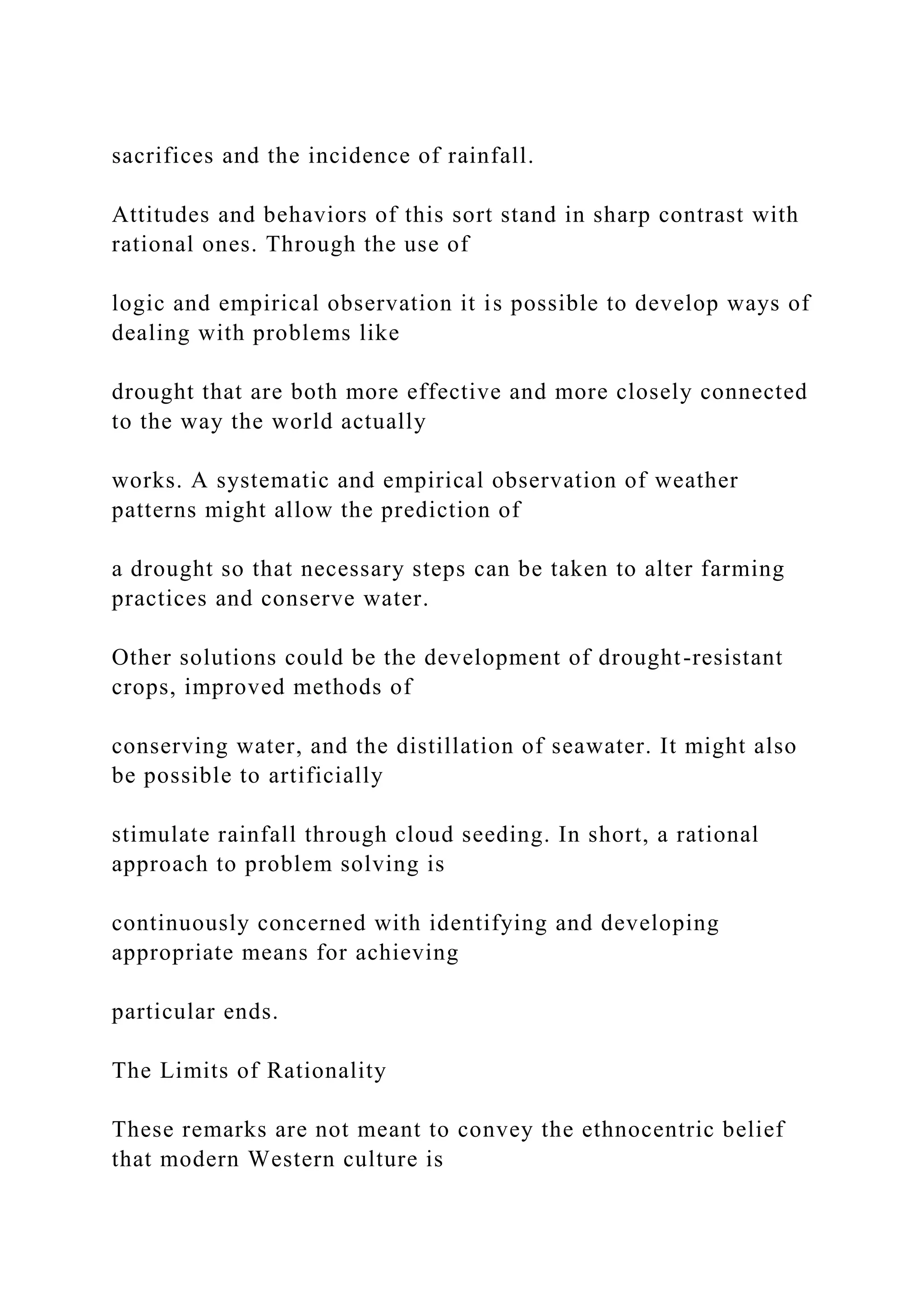 sacrifices and the incidence of rainfall.
Attitudes and behaviors of this sort stand in sharp contrast with
rational ones. Through the use of
logic and empirical observation it is possible to develop ways of
dealing with problems like
drought that are both more effective and more closely connected
to the way the world actually
works. A systematic and empirical observation of weather
patterns might allow the prediction of
a drought so that necessary steps can be taken to alter farming
practices and conserve water.
Other solutions could be the development of drought-resistant
crops, improved methods of
conserving water, and the distillation of seawater. It might also
be possible to artificially
stimulate rainfall through cloud seeding. In short, a rational
approach to problem solving is
continuously concerned with identifying and developing
appropriate means for achieving
particular ends.
The Limits of Rationality
These remarks are not meant to convey the ethnocentric belief
that modern Western culture is
 