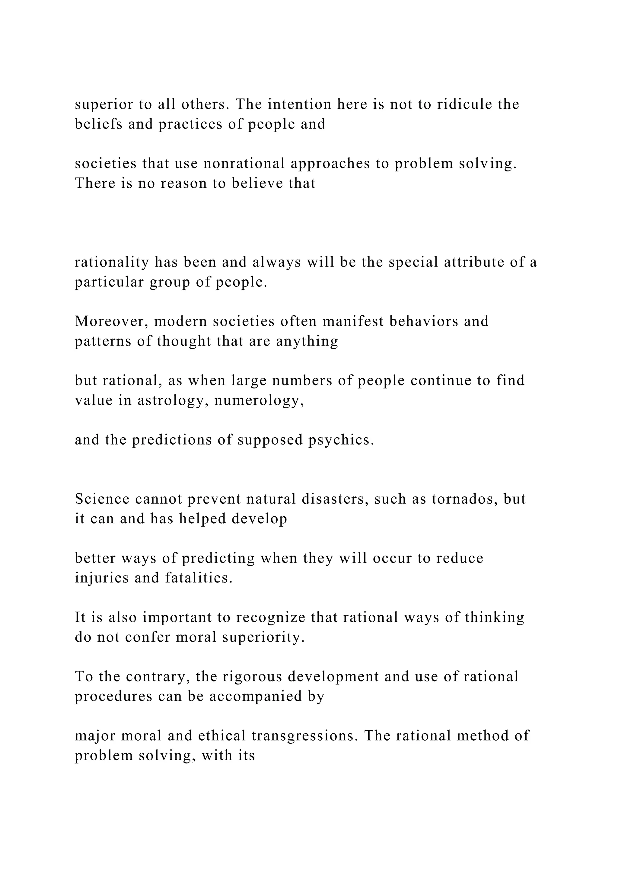 superior to all others. The intention here is not to ridicule the
beliefs and practices of people and
societies that use nonrational approaches to problem solving.
There is no reason to believe that
rationality has been and always will be the special attribute of a
particular group of people.
Moreover, modern societies often manifest behaviors and
patterns of thought that are anything
but rational, as when large numbers of people continue to find
value in astrology, numerology,
and the predictions of supposed psychics.
Science cannot prevent natural disasters, such as tornados, but
it can and has helped develop
better ways of predicting when they will occur to reduce
injuries and fatalities.
It is also important to recognize that rational ways of thinking
do not confer moral superiority.
To the contrary, the rigorous development and use of rational
procedures can be accompanied by
major moral and ethical transgressions. The rational method of
problem solving, with its
 