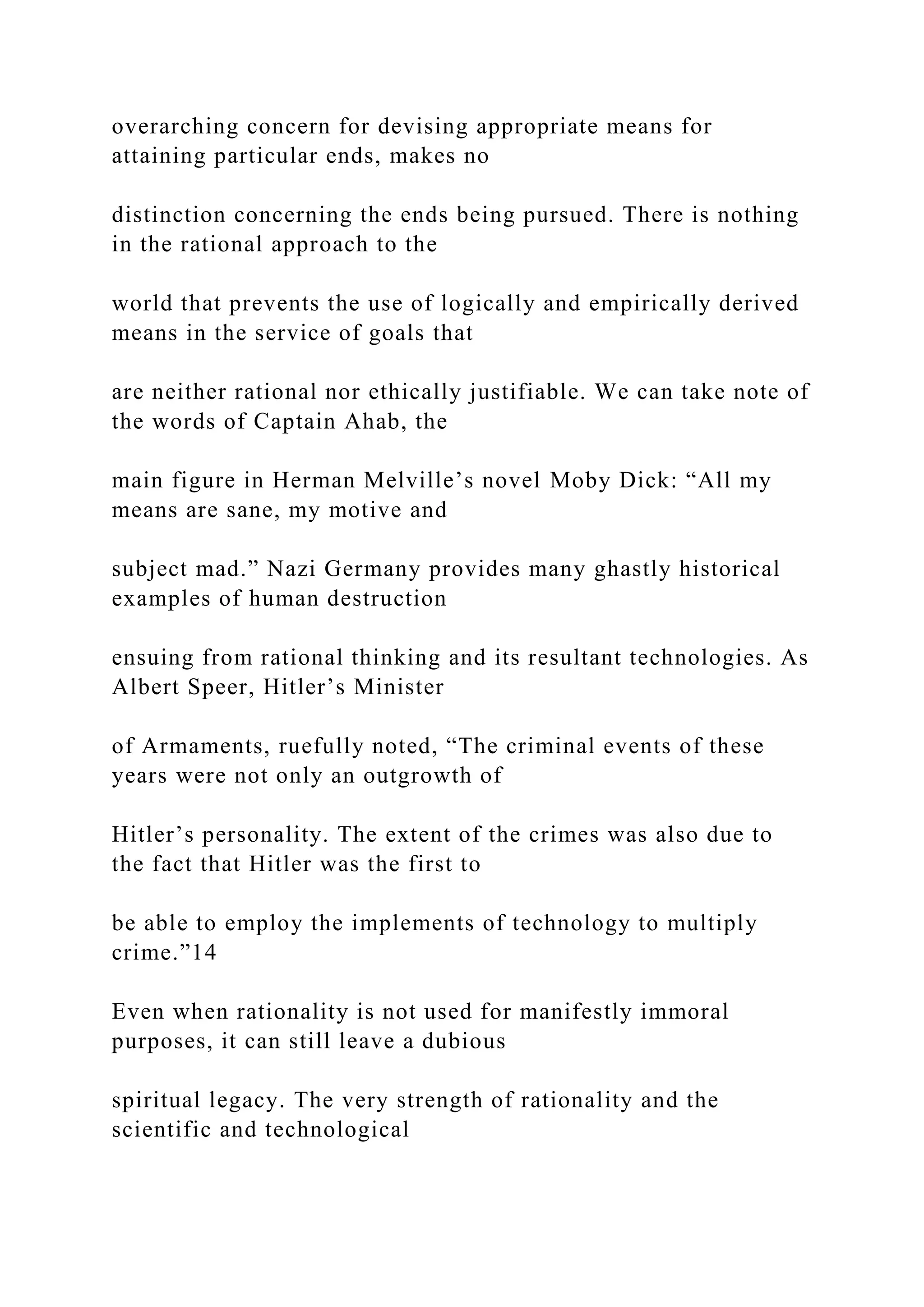 overarching concern for devising appropriate means for
attaining particular ends, makes no
distinction concerning the ends being pursued. There is nothing
in the rational approach to the
world that prevents the use of logically and empirically derived
means in the service of goals that
are neither rational nor ethically justifiable. We can take note of
the words of Captain Ahab, the
main figure in Herman Melville’s novel Moby Dick: “All my
means are sane, my motive and
subject mad.” Nazi Germany provides many ghastly historical
examples of human destruction
ensuing from rational thinking and its resultant technologies. As
Albert Speer, Hitler’s Minister
of Armaments, ruefully noted, “The criminal events of these
years were not only an outgrowth of
Hitler’s personality. The extent of the crimes was also due to
the fact that Hitler was the first to
be able to employ the implements of technology to multiply
crime.”14
Even when rationality is not used for manifestly immoral
purposes, it can still leave a dubious
spiritual legacy. The very strength of rationality and the
scientific and technological
 
