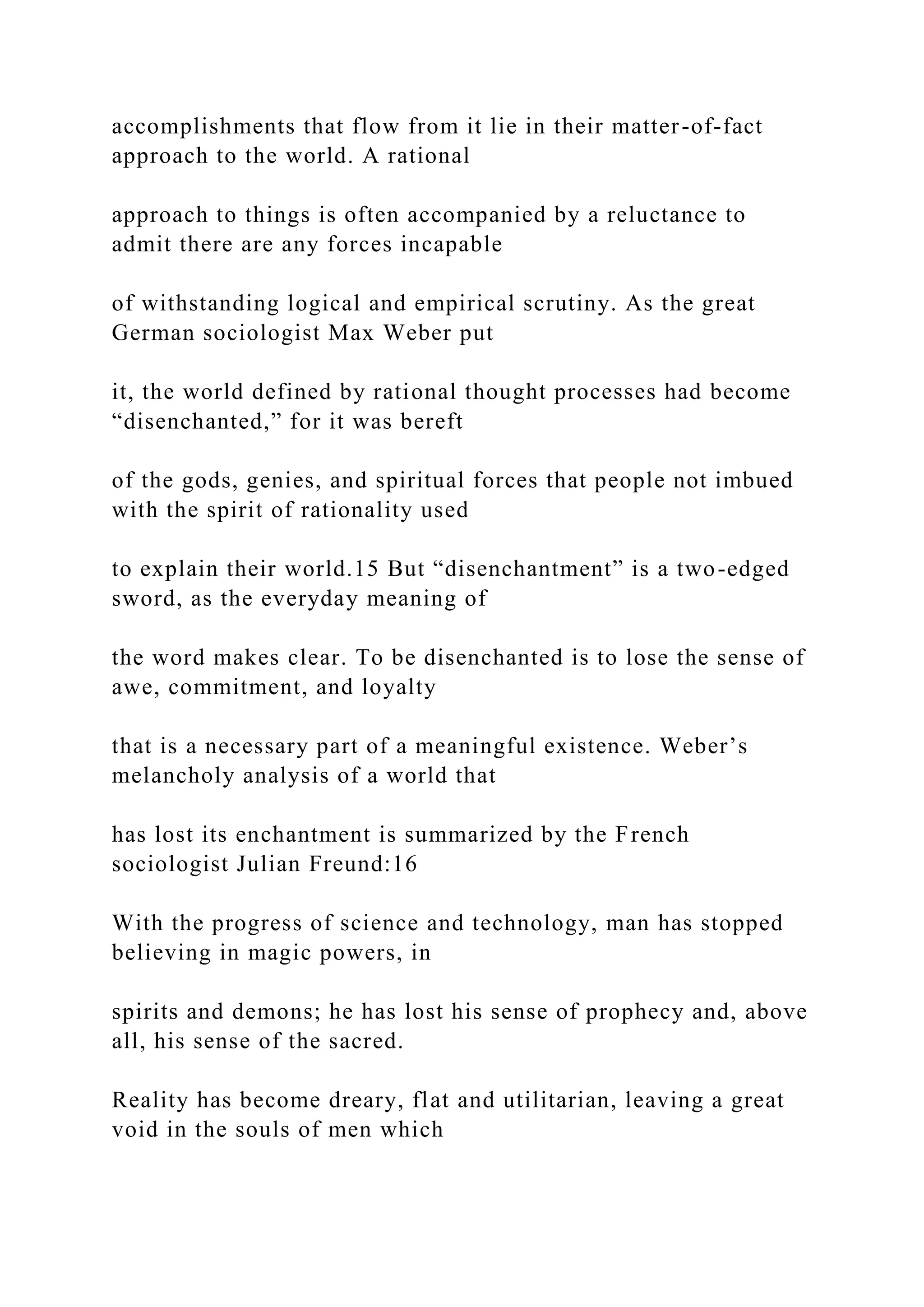accomplishments that flow from it lie in their matter-of-fact
approach to the world. A rational
approach to things is often accompanied by a reluctance to
admit there are any forces incapable
of withstanding logical and empirical scrutiny. As the great
German sociologist Max Weber put
it, the world defined by rational thought processes had become
“disenchanted,” for it was bereft
of the gods, genies, and spiritual forces that people not imbued
with the spirit of rationality used
to explain their world.15 But “disenchantment” is a two-edged
sword, as the everyday meaning of
the word makes clear. To be disenchanted is to lose the sense of
awe, commitment, and loyalty
that is a necessary part of a meaningful existence. Weber’s
melancholy analysis of a world that
has lost its enchantment is summarized by the French
sociologist Julian Freund:16
With the progress of science and technology, man has stopped
believing in magic powers, in
spirits and demons; he has lost his sense of prophecy and, above
all, his sense of the sacred.
Reality has become dreary, flat and utilitarian, leaving a great
void in the souls of men which
 