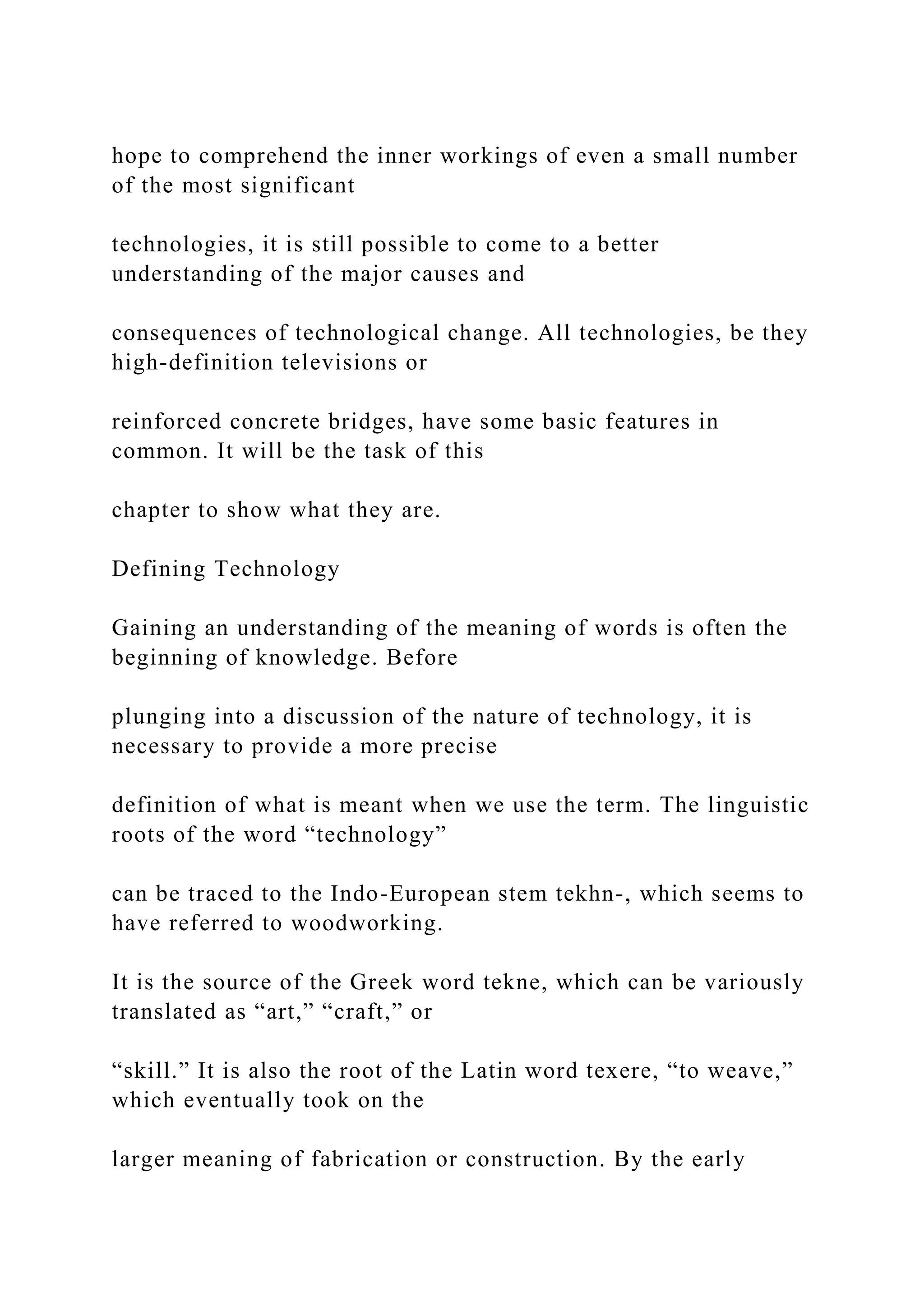 hope to comprehend the inner workings of even a small number
of the most significant
technologies, it is still possible to come to a better
understanding of the major causes and
consequences of technological change. All technologies, be they
high-definition televisions or
reinforced concrete bridges, have some basic features in
common. It will be the task of this
chapter to show what they are.
Defining Technology
Gaining an understanding of the meaning of words is often the
beginning of knowledge. Before
plunging into a discussion of the nature of technology, it is
necessary to provide a more precise
definition of what is meant when we use the term. The linguistic
roots of the word “technology”
can be traced to the Indo-European stem tekhn-, which seems to
have referred to woodworking.
It is the source of the Greek word tekne, which can be variously
translated as “art,” “craft,” or
“skill.” It is also the root of the Latin word texere, “to weave,”
which eventually took on the
larger meaning of fabrication or construction. By the early
 