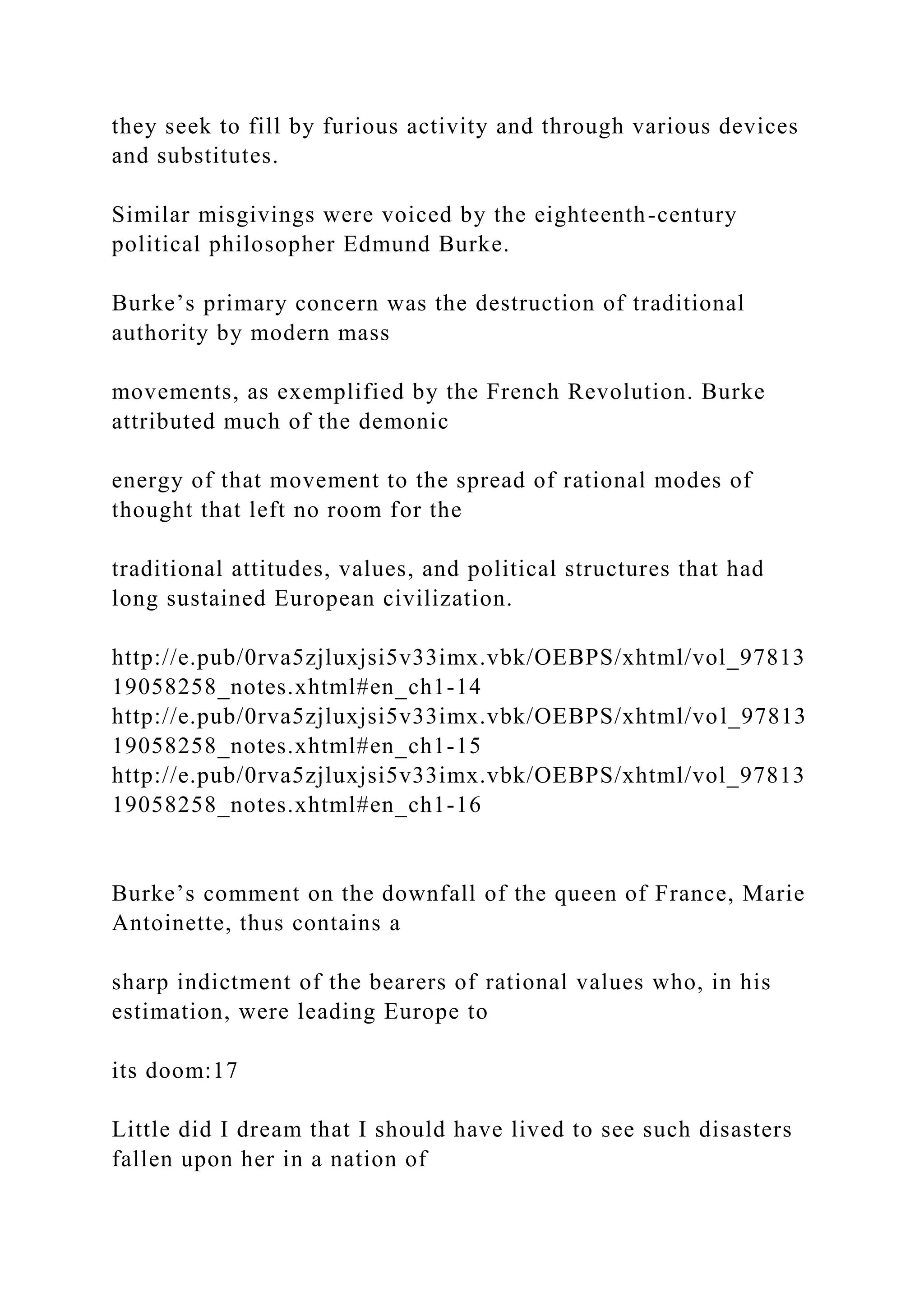 they seek to fill by furious activity and through various devices
and substitutes.
Similar misgivings were voiced by the eighteenth-century
political philosopher Edmund Burke.
Burke’s primary concern was the destruction of traditional
authority by modern mass
movements, as exemplified by the French Revolution. Burke
attributed much of the demonic
energy of that movement to the spread of rational modes of
thought that left no room for the
traditional attitudes, values, and political structures that had
long sustained European civilization.
http://e.pub/0rva5zjluxjsi5v33imx.vbk/OEBPS/xhtml/vol_97813
19058258_notes.xhtml#en_ch1-14
http://e.pub/0rva5zjluxjsi5v33imx.vbk/OEBPS/xhtml/vol_97813
19058258_notes.xhtml#en_ch1-15
http://e.pub/0rva5zjluxjsi5v33imx.vbk/OEBPS/xhtml/vol_97813
19058258_notes.xhtml#en_ch1-16
Burke’s comment on the downfall of the queen of France, Marie
Antoinette, thus contains a
sharp indictment of the bearers of rational values who, in his
estimation, were leading Europe to
its doom:17
Little did I dream that I should have lived to see such disasters
fallen upon her in a nation of
 
