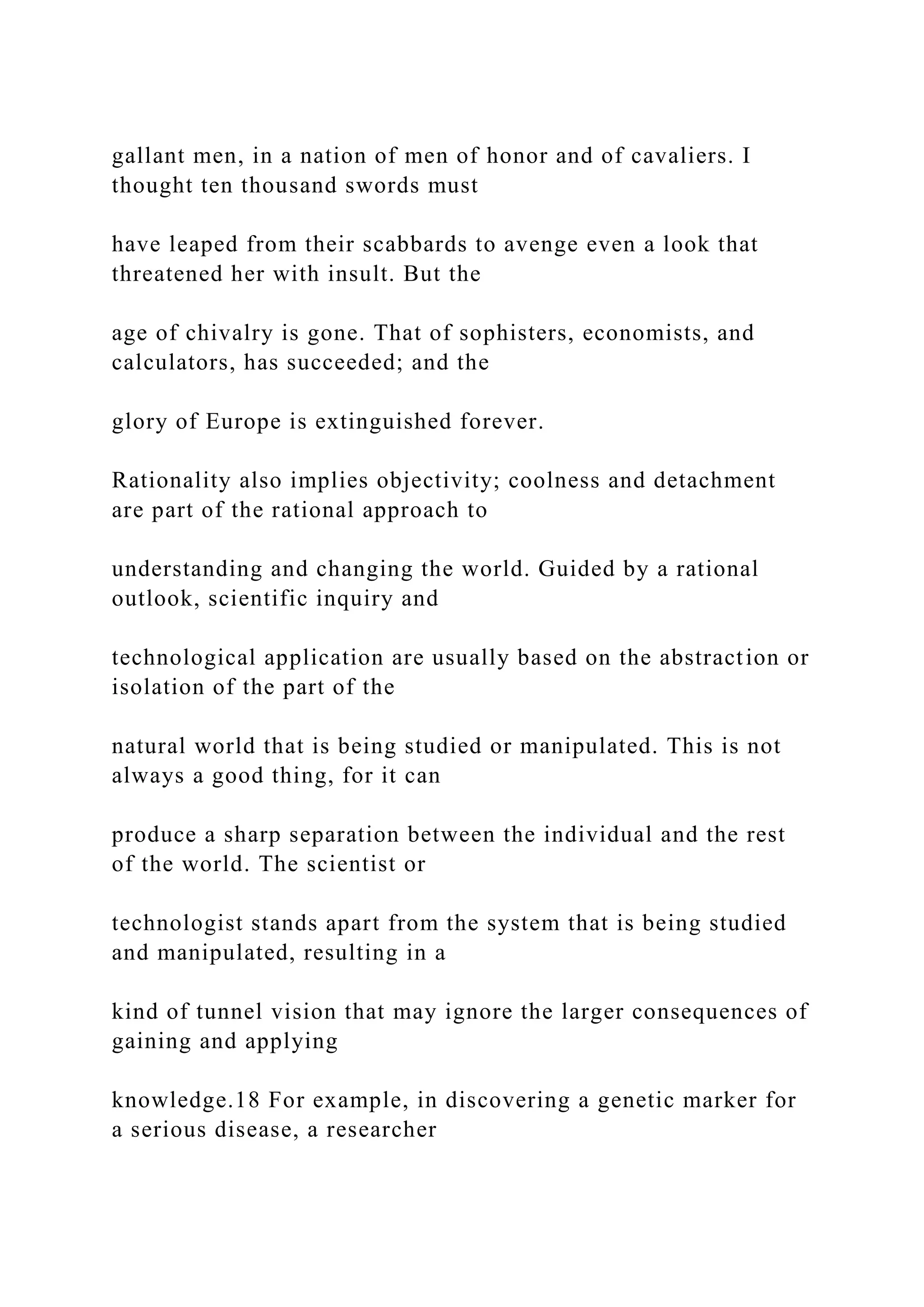 gallant men, in a nation of men of honor and of cavaliers. I
thought ten thousand swords must
have leaped from their scabbards to avenge even a look that
threatened her with insult. But the
age of chivalry is gone. That of sophisters, economists, and
calculators, has succeeded; and the
glory of Europe is extinguished forever.
Rationality also implies objectivity; coolness and detachment
are part of the rational approach to
understanding and changing the world. Guided by a rational
outlook, scientific inquiry and
technological application are usually based on the abstraction or
isolation of the part of the
natural world that is being studied or manipulated. This is not
always a good thing, for it can
produce a sharp separation between the individual and the rest
of the world. The scientist or
technologist stands apart from the system that is being studied
and manipulated, resulting in a
kind of tunnel vision that may ignore the larger consequences of
gaining and applying
knowledge.18 For example, in discovering a genetic marker for
a serious disease, a researcher
 