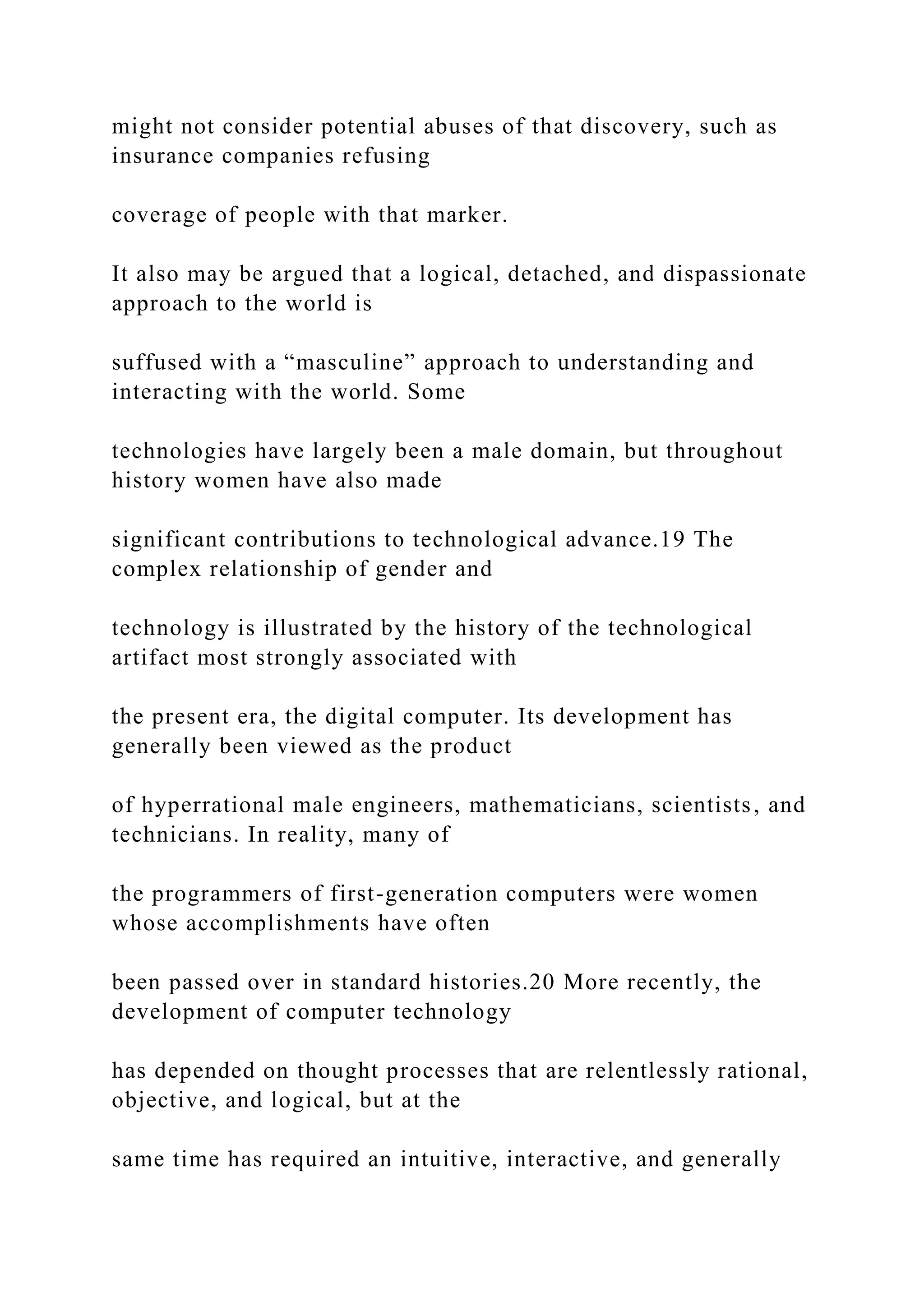 might not consider potential abuses of that discovery, such as
insurance companies refusing
coverage of people with that marker.
It also may be argued that a logical, detached, and dispassionate
approach to the world is
suffused with a “masculine” approach to understanding and
interacting with the world. Some
technologies have largely been a male domain, but throughout
history women have also made
significant contributions to technological advance.19 The
complex relationship of gender and
technology is illustrated by the history of the technological
artifact most strongly associated with
the present era, the digital computer. Its development has
generally been viewed as the product
of hyperrational male engineers, mathematicians, scientists, and
technicians. In reality, many of
the programmers of first-generation computers were women
whose accomplishments have often
been passed over in standard histories.20 More recently, the
development of computer technology
has depended on thought processes that are relentlessly rational,
objective, and logical, but at the
same time has required an intuitive, interactive, and generally
 