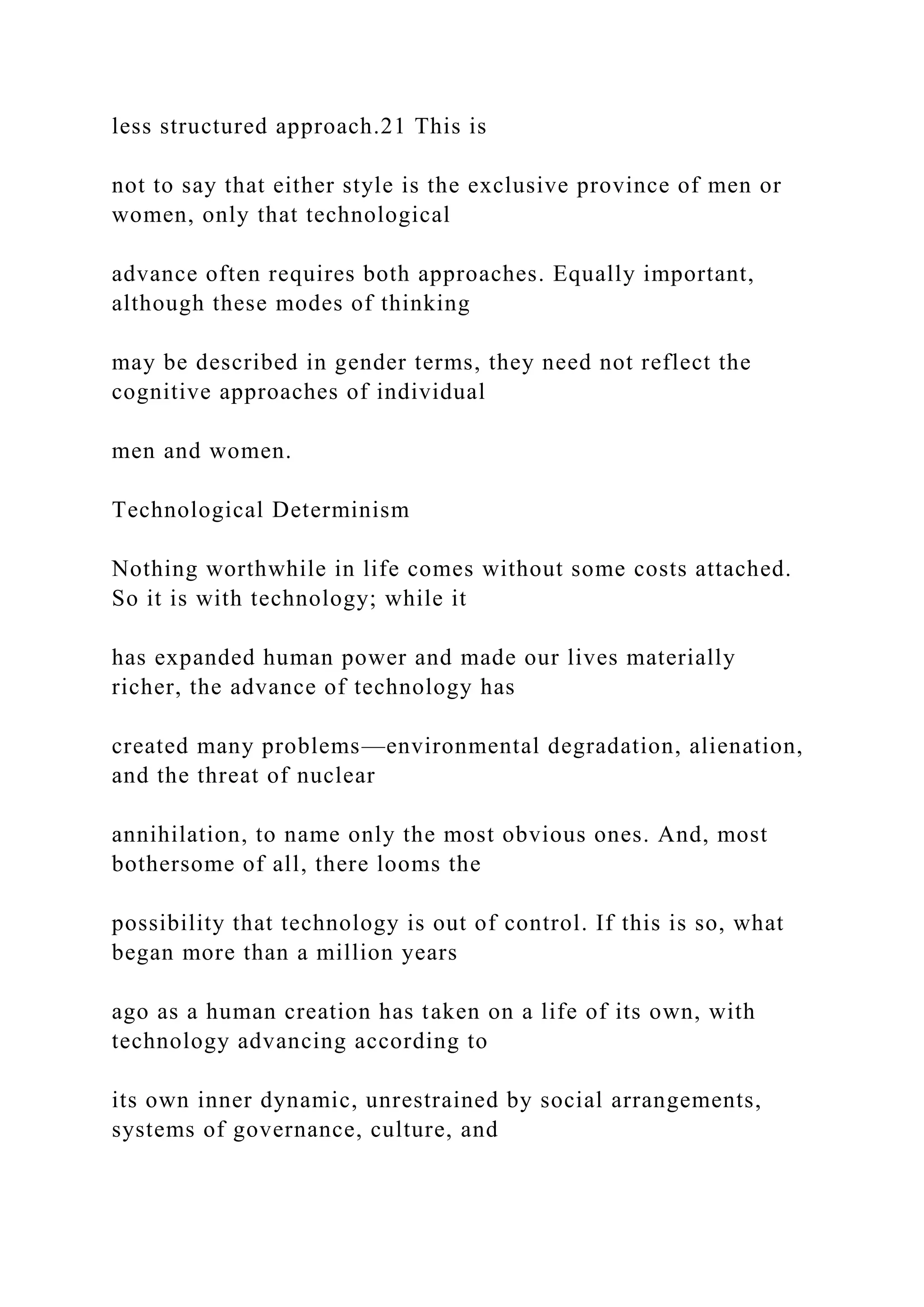 less structured approach.21 This is
not to say that either style is the exclusive province of men or
women, only that technological
advance often requires both approaches. Equally important,
although these modes of thinking
may be described in gender terms, they need not reflect the
cognitive approaches of individual
men and women.
Technological Determinism
Nothing worthwhile in life comes without some costs attached.
So it is with technology; while it
has expanded human power and made our lives materially
richer, the advance of technology has
created many problems—environmental degradation, alienation,
and the threat of nuclear
annihilation, to name only the most obvious ones. And, most
bothersome of all, there looms the
possibility that technology is out of control. If this is so, what
began more than a million years
ago as a human creation has taken on a life of its own, with
technology advancing according to
its own inner dynamic, unrestrained by social arrangements,
systems of governance, culture, and
 