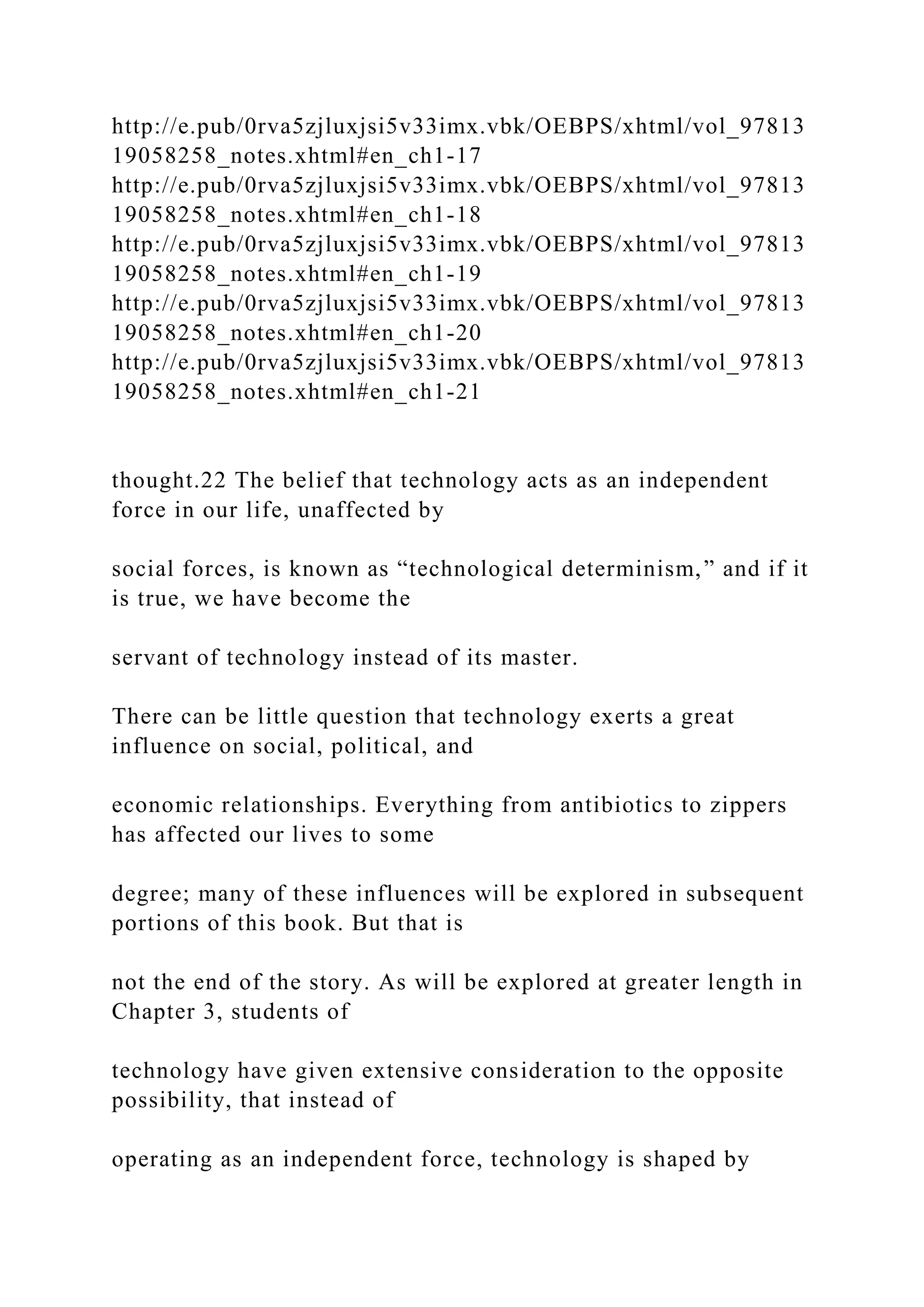http://e.pub/0rva5zjluxjsi5v33imx.vbk/OEBPS/xhtml/vol_97813
19058258_notes.xhtml#en_ch1-17
http://e.pub/0rva5zjluxjsi5v33imx.vbk/OEBPS/xhtml/vol_97813
19058258_notes.xhtml#en_ch1-18
http://e.pub/0rva5zjluxjsi5v33imx.vbk/OEBPS/xhtml/vol_97813
19058258_notes.xhtml#en_ch1-19
http://e.pub/0rva5zjluxjsi5v33imx.vbk/OEBPS/xhtml/vol_97813
19058258_notes.xhtml#en_ch1-20
http://e.pub/0rva5zjluxjsi5v33imx.vbk/OEBPS/xhtml/vol_97813
19058258_notes.xhtml#en_ch1-21
thought.22 The belief that technology acts as an independent
force in our life, unaffected by
social forces, is known as “technological determinism,” and if it
is true, we have become the
servant of technology instead of its master.
There can be little question that technology exerts a great
influence on social, political, and
economic relationships. Everything from antibiotics to zippers
has affected our lives to some
degree; many of these influences will be explored in subsequent
portions of this book. But that is
not the end of the story. As will be explored at greater length in
Chapter 3, students of
technology have given extensive consideration to the opposite
possibility, that instead of
operating as an independent force, technology is shaped by
 