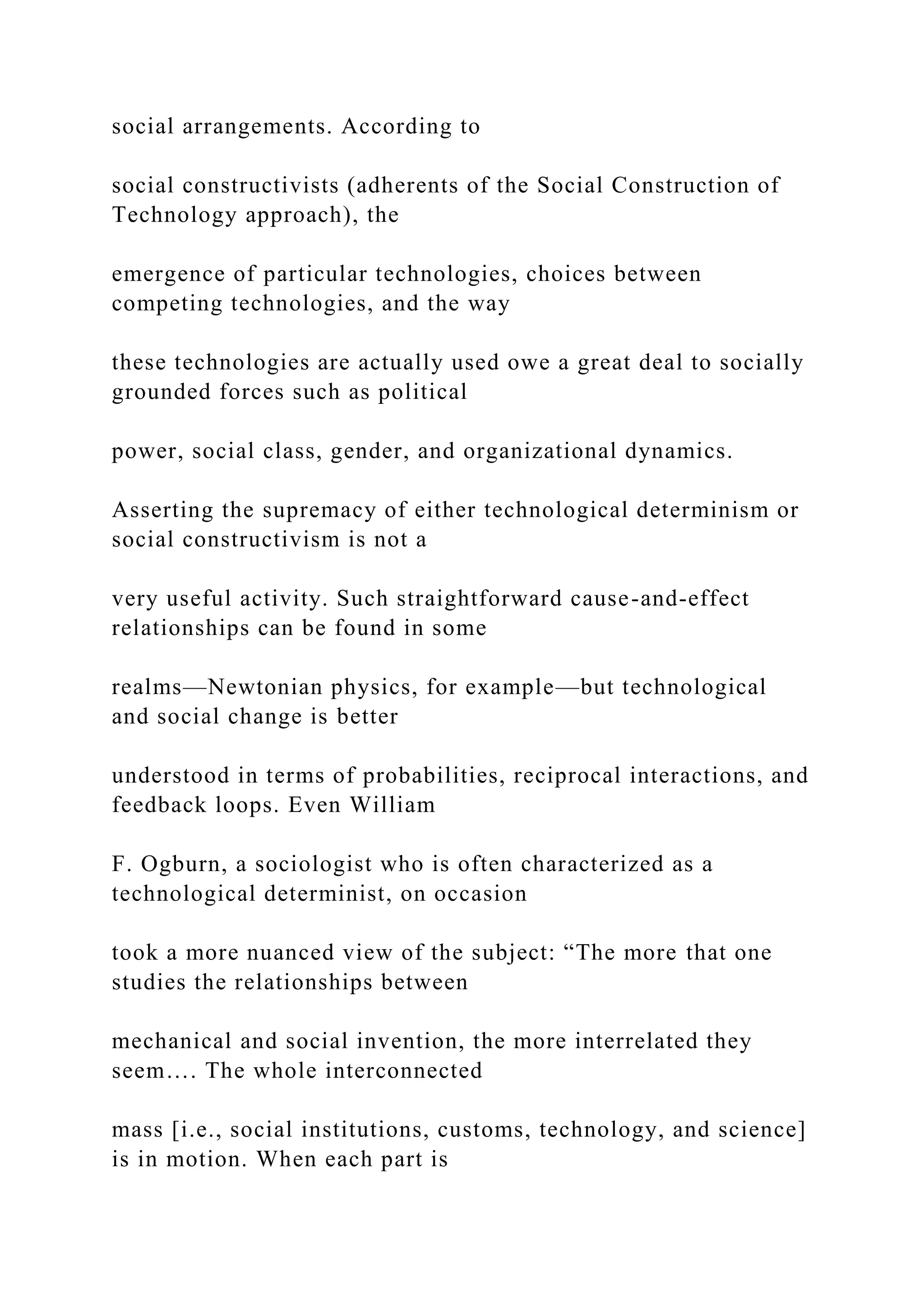 social arrangements. According to
social constructivists (adherents of the Social Construction of
Technology approach), the
emergence of particular technologies, choices between
competing technologies, and the way
these technologies are actually used owe a great deal to socially
grounded forces such as political
power, social class, gender, and organizational dynamics.
Asserting the supremacy of either technological determinism or
social constructivism is not a
very useful activity. Such straightforward cause-and-effect
relationships can be found in some
realms—Newtonian physics, for example—but technological
and social change is better
understood in terms of probabilities, reciprocal interactions, and
feedback loops. Even William
F. Ogburn, a sociologist who is often characterized as a
technological determinist, on occasion
took a more nuanced view of the subject: “The more that one
studies the relationships between
mechanical and social invention, the more interrelated they
seem…. The whole interconnected
mass [i.e., social institutions, customs, technology, and science]
is in motion. When each part is
 