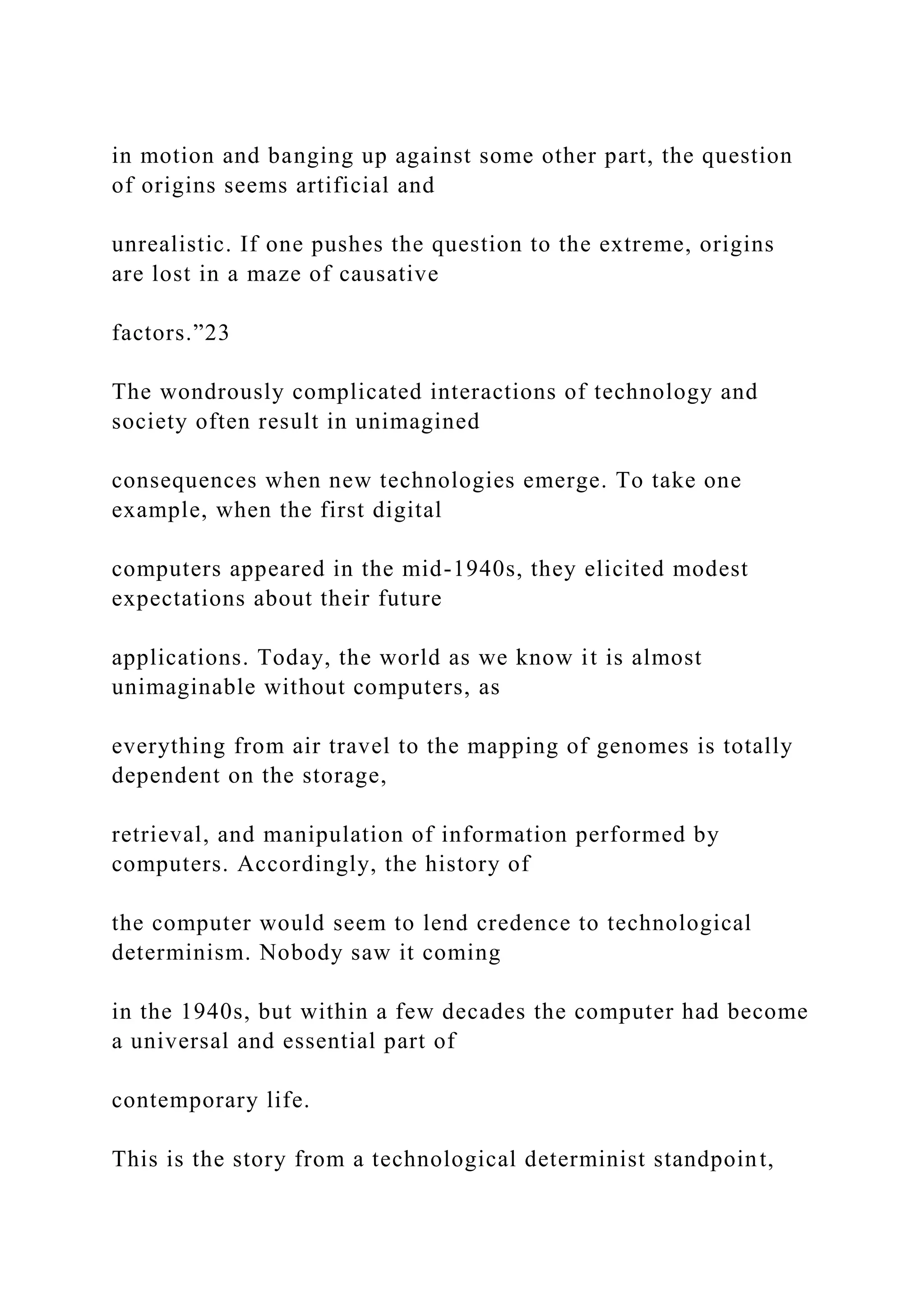 in motion and banging up against some other part, the question
of origins seems artificial and
unrealistic. If one pushes the question to the extreme, origins
are lost in a maze of causative
factors.”23
The wondrously complicated interactions of technology and
society often result in unimagined
consequences when new technologies emerge. To take one
example, when the first digital
computers appeared in the mid-1940s, they elicited modest
expectations about their future
applications. Today, the world as we know it is almost
unimaginable without computers, as
everything from air travel to the mapping of genomes is totally
dependent on the storage,
retrieval, and manipulation of information performed by
computers. Accordingly, the history of
the computer would seem to lend credence to technological
determinism. Nobody saw it coming
in the 1940s, but within a few decades the computer had become
a universal and essential part of
contemporary life.
This is the story from a technological determinist standpoint,
 