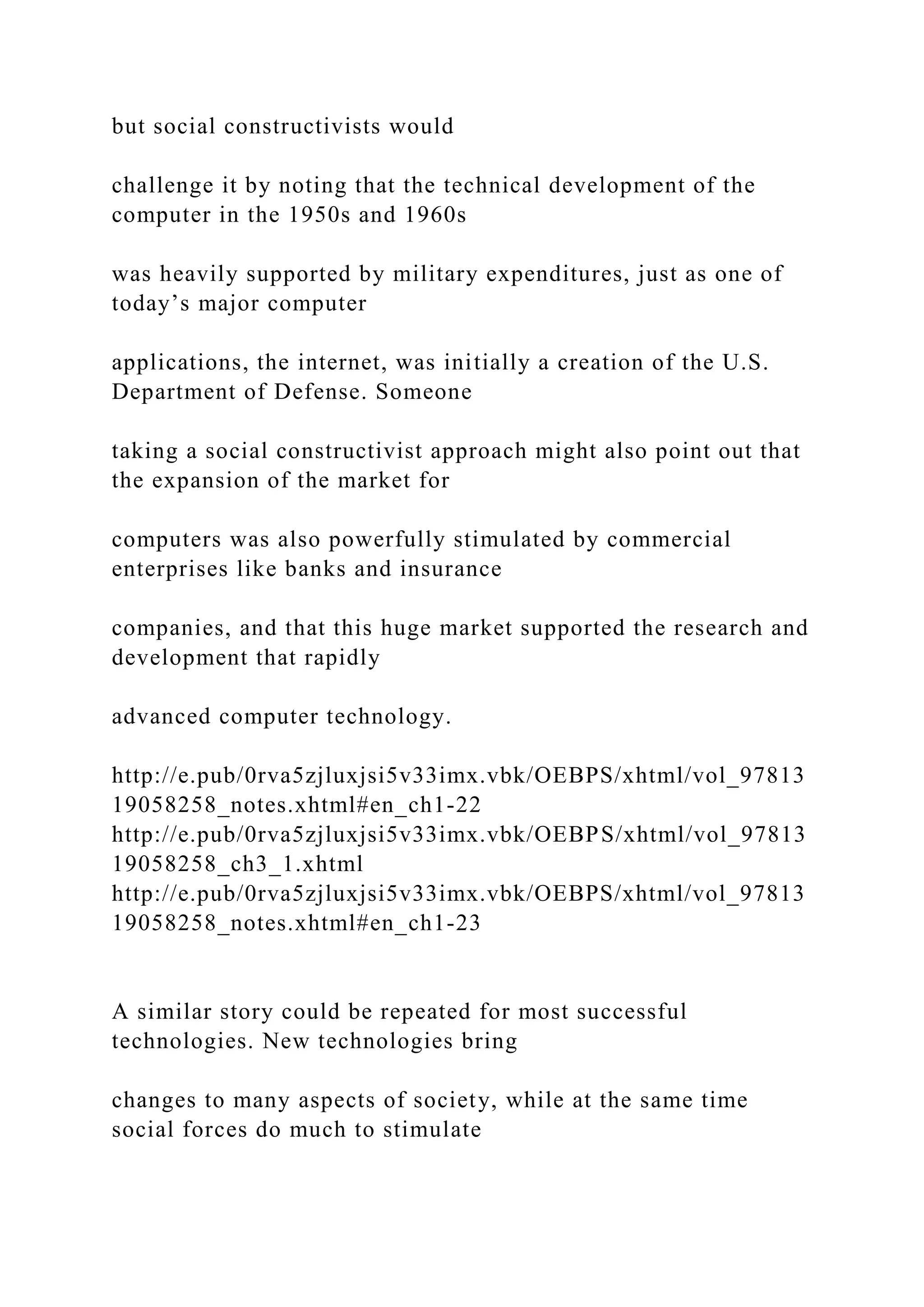 but social constructivists would
challenge it by noting that the technical development of the
computer in the 1950s and 1960s
was heavily supported by military expenditures, just as one of
today’s major computer
applications, the internet, was initially a creation of the U.S.
Department of Defense. Someone
taking a social constructivist approach might also point out that
the expansion of the market for
computers was also powerfully stimulated by commercial
enterprises like banks and insurance
companies, and that this huge market supported the research and
development that rapidly
advanced computer technology.
http://e.pub/0rva5zjluxjsi5v33imx.vbk/OEBPS/xhtml/vol_97813
19058258_notes.xhtml#en_ch1-22
http://e.pub/0rva5zjluxjsi5v33imx.vbk/OEBPS/xhtml/vol_97813
19058258_ch3_1.xhtml
http://e.pub/0rva5zjluxjsi5v33imx.vbk/OEBPS/xhtml/vol_97813
19058258_notes.xhtml#en_ch1-23
A similar story could be repeated for most successful
technologies. New technologies bring
changes to many aspects of society, while at the same time
social forces do much to stimulate
 