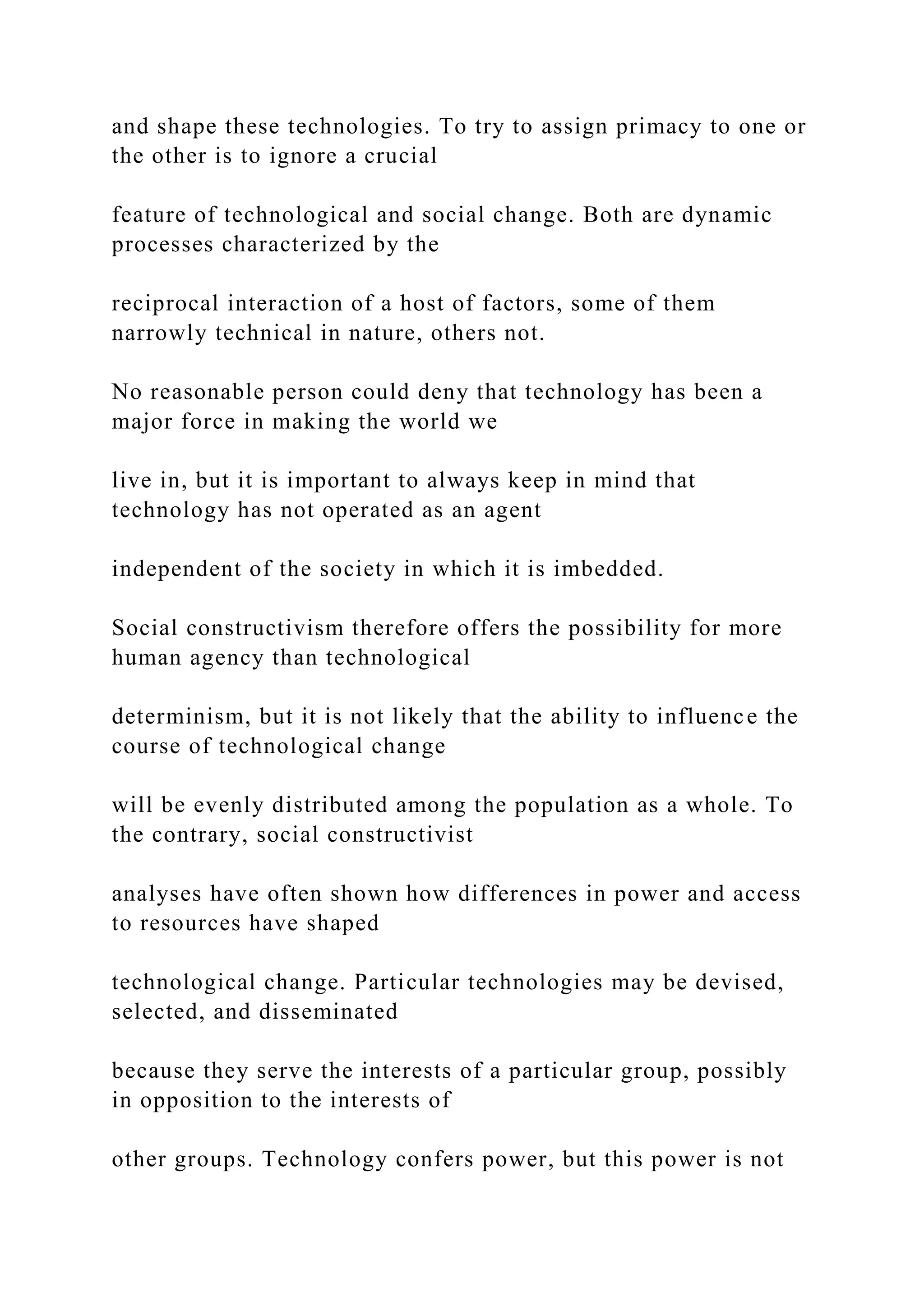 and shape these technologies. To try to assign primacy to one or
the other is to ignore a crucial
feature of technological and social change. Both are dynamic
processes characterized by the
reciprocal interaction of a host of factors, some of them
narrowly technical in nature, others not.
No reasonable person could deny that technology has been a
major force in making the world we
live in, but it is important to always keep in mind that
technology has not operated as an agent
independent of the society in which it is imbedded.
Social constructivism therefore offers the possibility for more
human agency than technological
determinism, but it is not likely that the ability to influence the
course of technological change
will be evenly distributed among the population as a whole. To
the contrary, social constructivist
analyses have often shown how differences in power and access
to resources have shaped
technological change. Particular technologies may be devised,
selected, and disseminated
because they serve the interests of a particular group, possibly
in opposition to the interests of
other groups. Technology confers power, but this power is not
 