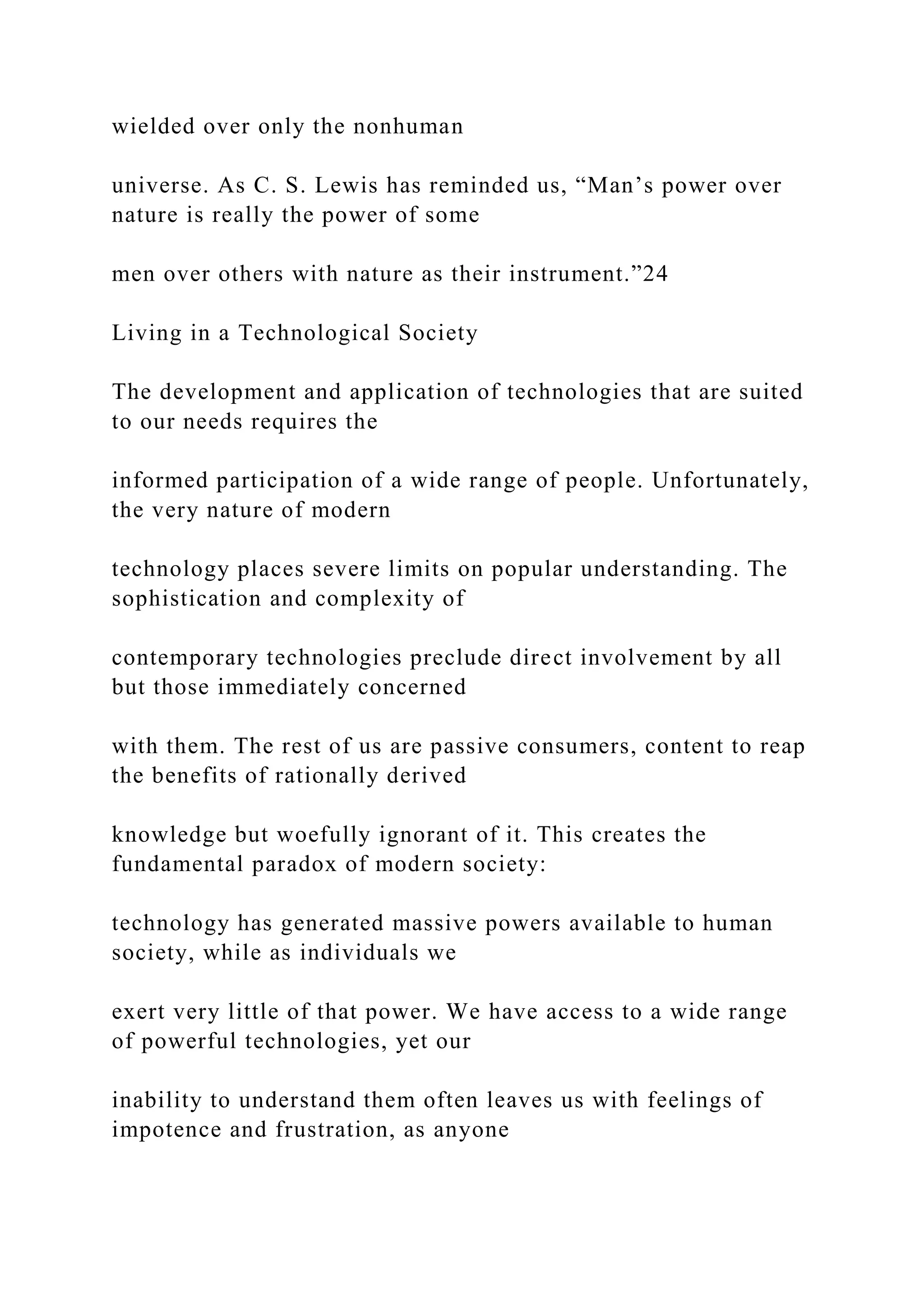 wielded over only the nonhuman
universe. As C. S. Lewis has reminded us, “Man’s power over
nature is really the power of some
men over others with nature as their instrument.”24
Living in a Technological Society
The development and application of technologies that are suited
to our needs requires the
informed participation of a wide range of people. Unfortunately,
the very nature of modern
technology places severe limits on popular understanding. The
sophistication and complexity of
contemporary technologies preclude direct involvement by all
but those immediately concerned
with them. The rest of us are passive consumers, content to reap
the benefits of rationally derived
knowledge but woefully ignorant of it. This creates the
fundamental paradox of modern society:
technology has generated massive powers available to human
society, while as individuals we
exert very little of that power. We have access to a wide range
of powerful technologies, yet our
inability to understand them often leaves us with feelings of
impotence and frustration, as anyone
 