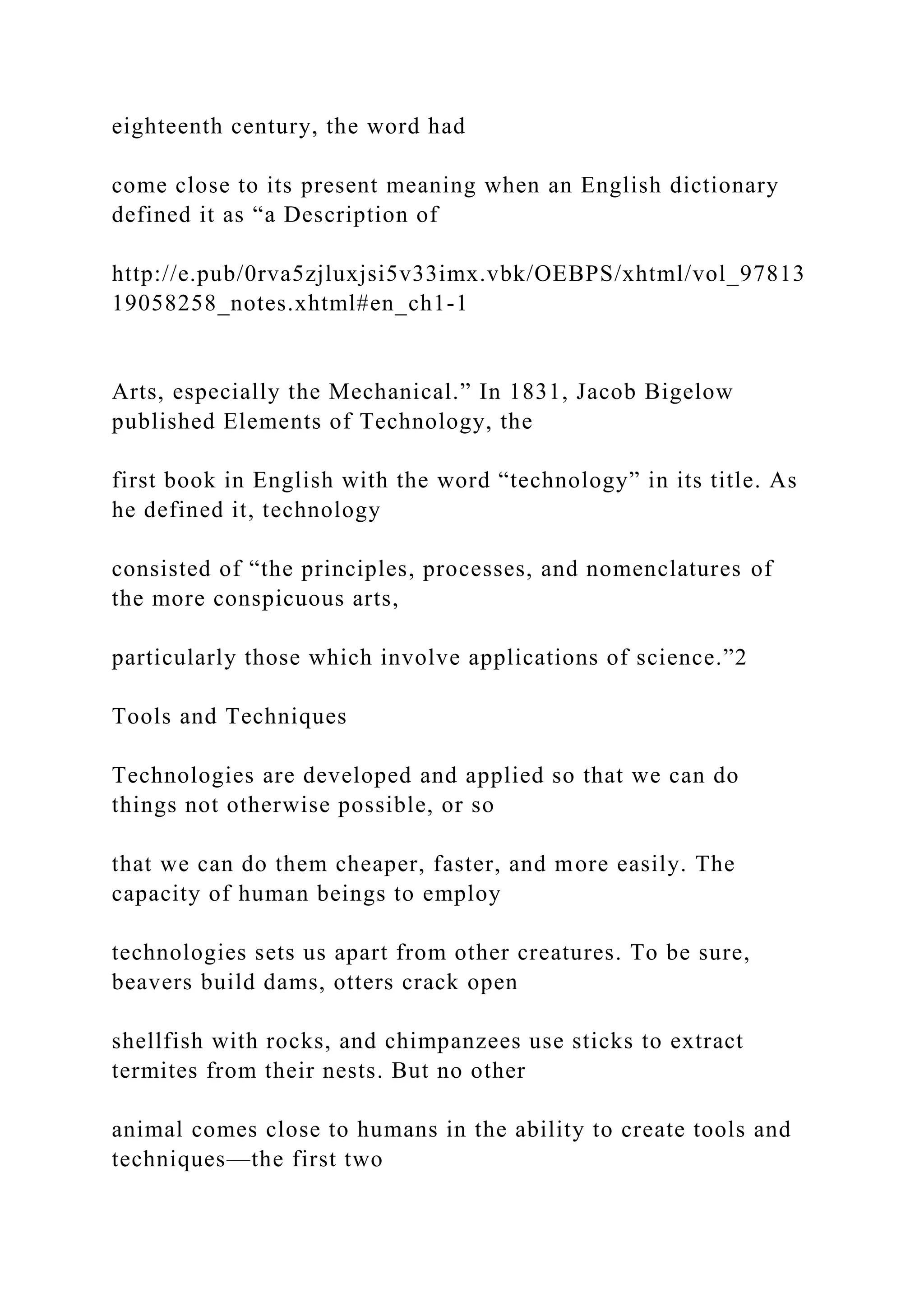 eighteenth century, the word had
come close to its present meaning when an English dictionary
defined it as “a Description of
http://e.pub/0rva5zjluxjsi5v33imx.vbk/OEBPS/xhtml/vol_97813
19058258_notes.xhtml#en_ch1-1
Arts, especially the Mechanical.” In 1831, Jacob Bigelow
published Elements of Technology, the
first book in English with the word “technology” in its title. As
he defined it, technology
consisted of “the principles, processes, and nomenclatures of
the more conspicuous arts,
particularly those which involve applications of science.”2
Tools and Techniques
Technologies are developed and applied so that we can do
things not otherwise possible, or so
that we can do them cheaper, faster, and more easily. The
capacity of human beings to employ
technologies sets us apart from other creatures. To be sure,
beavers build dams, otters crack open
shellfish with rocks, and chimpanzees use sticks to extract
termites from their nests. But no other
animal comes close to humans in the ability to create tools and
techniques—the first two
 