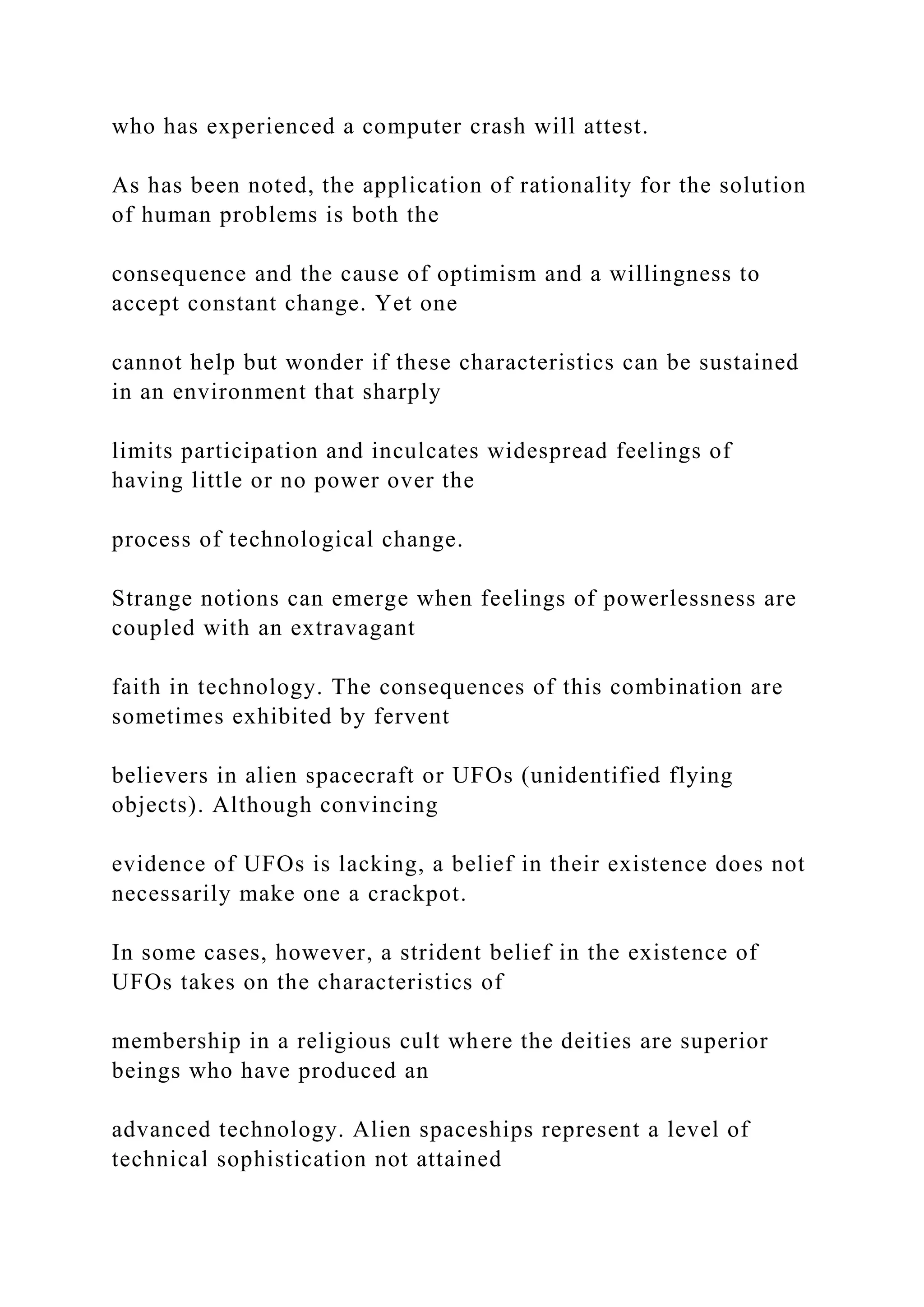 who has experienced a computer crash will attest.
As has been noted, the application of rationality for the solution
of human problems is both the
consequence and the cause of optimism and a willingness to
accept constant change. Yet one
cannot help but wonder if these characteristics can be sustained
in an environment that sharply
limits participation and inculcates widespread feelings of
having little or no power over the
process of technological change.
Strange notions can emerge when feelings of powerlessness are
coupled with an extravagant
faith in technology. The consequences of this combination are
sometimes exhibited by fervent
believers in alien spacecraft or UFOs (unidentified flying
objects). Although convincing
evidence of UFOs is lacking, a belief in their existence does not
necessarily make one a crackpot.
In some cases, however, a strident belief in the existence of
UFOs takes on the characteristics of
membership in a religious cult where the deities are superior
beings who have produced an
advanced technology. Alien spaceships represent a level of
technical sophistication not attained
 