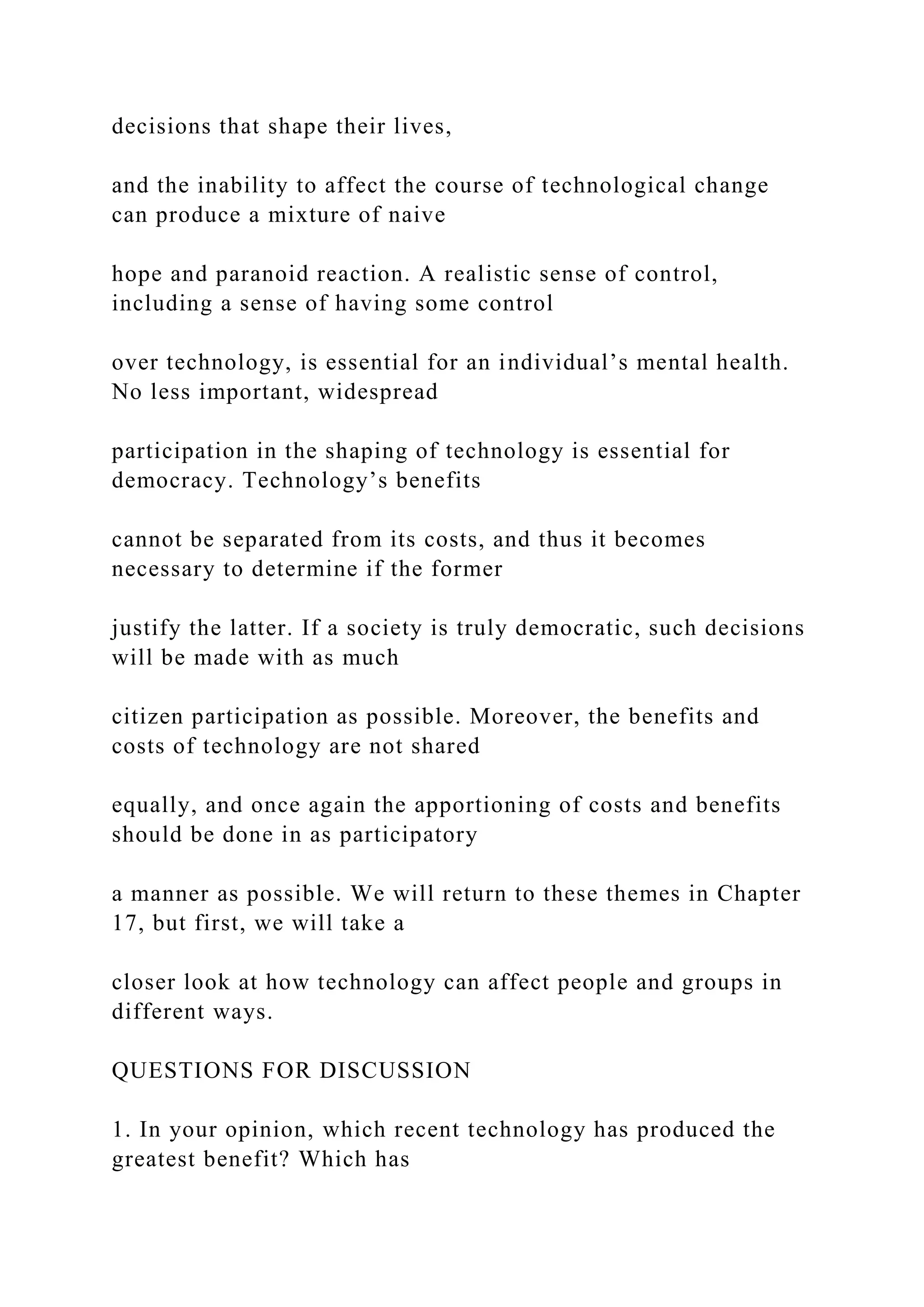 decisions that shape their lives,
and the inability to affect the course of technological change
can produce a mixture of naive
hope and paranoid reaction. A realistic sense of control,
including a sense of having some control
over technology, is essential for an individual’s mental health.
No less important, widespread
participation in the shaping of technology is essential for
democracy. Technology’s benefits
cannot be separated from its costs, and thus it becomes
necessary to determine if the former
justify the latter. If a society is truly democratic, such decisions
will be made with as much
citizen participation as possible. Moreover, the benefits and
costs of technology are not shared
equally, and once again the apportioning of costs and benefits
should be done in as participatory
a manner as possible. We will return to these themes in Chapter
17, but first, we will take a
closer look at how technology can affect people and groups in
different ways.
QUESTIONS FOR DISCUSSION
1. In your opinion, which recent technology has produced the
greatest benefit? Which has
 