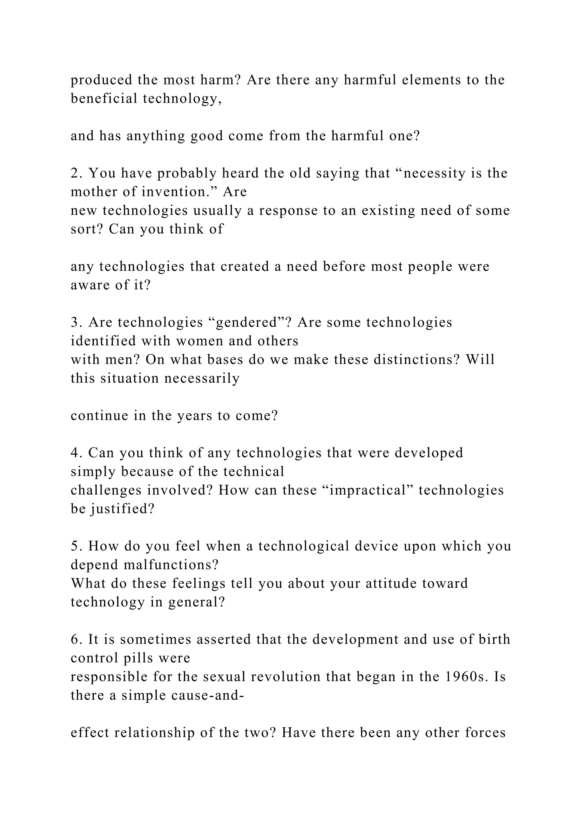 produced the most harm? Are there any harmful elements to the
beneficial technology,
and has anything good come from the harmful one?
2. You have probably heard the old saying that “necessity is the
mother of invention.” Are
new technologies usually a response to an existing need of some
sort? Can you think of
any technologies that created a need before most people were
aware of it?
3. Are technologies “gendered”? Are some technologies
identified with women and others
with men? On what bases do we make these distinctions? Will
this situation necessarily
continue in the years to come?
4. Can you think of any technologies that were developed
simply because of the technical
challenges involved? How can these “impractical” technologies
be justified?
5. How do you feel when a technological device upon which you
depend malfunctions?
What do these feelings tell you about your attitude toward
technology in general?
6. It is sometimes asserted that the development and use of birth
control pills were
responsible for the sexual revolution that began in the 1960s. Is
there a simple cause-and-
effect relationship of the two? Have there been any other forces
 