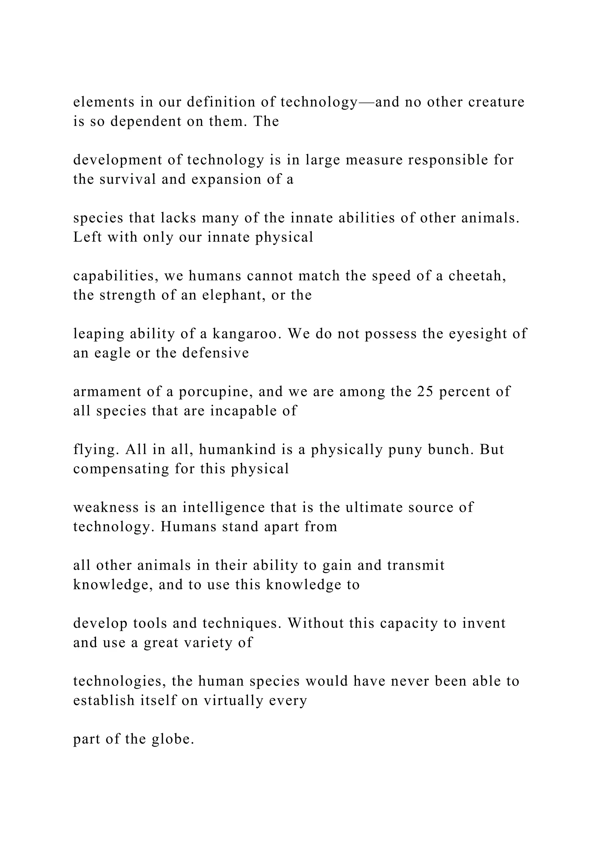 elements in our definition of technology—and no other creature
is so dependent on them. The
development of technology is in large measure responsible for
the survival and expansion of a
species that lacks many of the innate abilities of other animals.
Left with only our innate physical
capabilities, we humans cannot match the speed of a cheetah,
the strength of an elephant, or the
leaping ability of a kangaroo. We do not possess the eyesight of
an eagle or the defensive
armament of a porcupine, and we are among the 25 percent of
all species that are incapable of
flying. All in all, humankind is a physically puny bunch. But
compensating for this physical
weakness is an intelligence that is the ultimate source of
technology. Humans stand apart from
all other animals in their ability to gain and transmit
knowledge, and to use this knowledge to
develop tools and techniques. Without this capacity to invent
and use a great variety of
technologies, the human species would have never been able to
establish itself on virtually every
part of the globe.
 