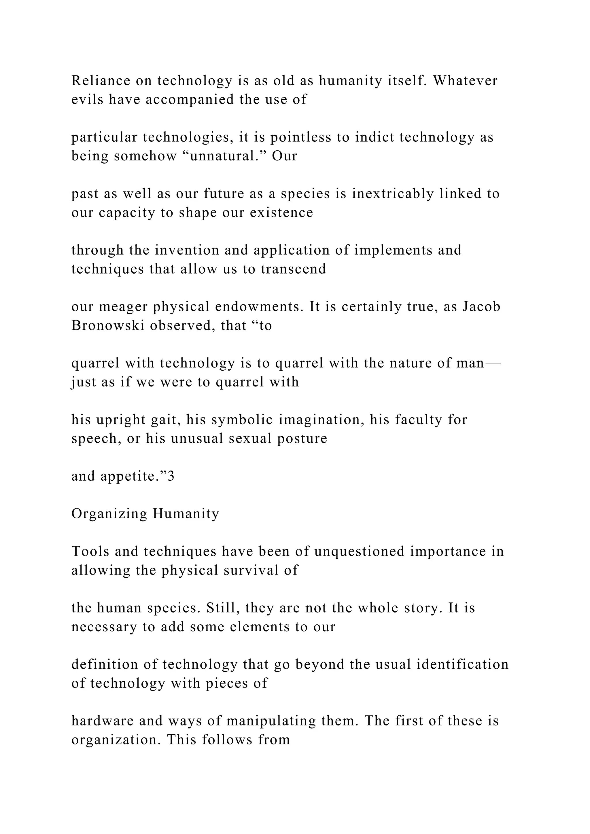 Reliance on technology is as old as humanity itself. Whatever
evils have accompanied the use of
particular technologies, it is pointless to indict technology as
being somehow “unnatural.” Our
past as well as our future as a species is inextricably linked to
our capacity to shape our existence
through the invention and application of implements and
techniques that allow us to transcend
our meager physical endowments. It is certainly true, as Jacob
Bronowski observed, that “to
quarrel with technology is to quarrel with the nature of man—
just as if we were to quarrel with
his upright gait, his symbolic imagination, his faculty for
speech, or his unusual sexual posture
and appetite.”3
Organizing Humanity
Tools and techniques have been of unquestioned importance in
allowing the physical survival of
the human species. Still, they are not the whole story. It is
necessary to add some elements to our
definition of technology that go beyond the usual identification
of technology with pieces of
hardware and ways of manipulating them. The first of these is
organization. This follows from
 