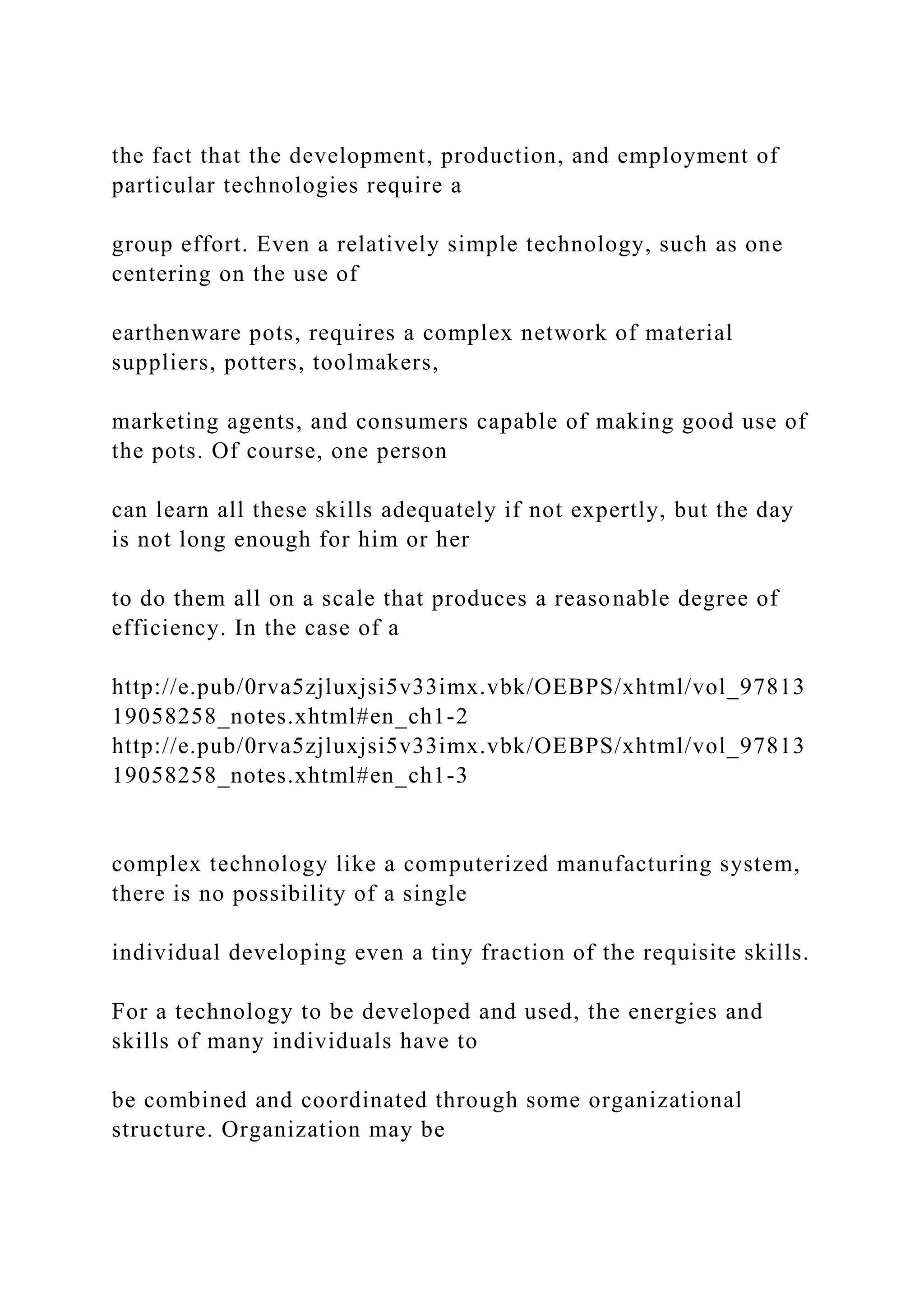 the fact that the development, production, and employment of
particular technologies require a
group effort. Even a relatively simple technology, such as one
centering on the use of
earthenware pots, requires a complex network of material
suppliers, potters, toolmakers,
marketing agents, and consumers capable of making good use of
the pots. Of course, one person
can learn all these skills adequately if not expertly, but the day
is not long enough for him or her
to do them all on a scale that produces a reasonable degree of
efficiency. In the case of a
http://e.pub/0rva5zjluxjsi5v33imx.vbk/OEBPS/xhtml/vol_97813
19058258_notes.xhtml#en_ch1-2
http://e.pub/0rva5zjluxjsi5v33imx.vbk/OEBPS/xhtml/vol_97813
19058258_notes.xhtml#en_ch1-3
complex technology like a computerized manufacturing system,
there is no possibility of a single
individual developing even a tiny fraction of the requisite skills.
For a technology to be developed and used, the energies and
skills of many individuals have to
be combined and coordinated through some organizational
structure. Organization may be
 