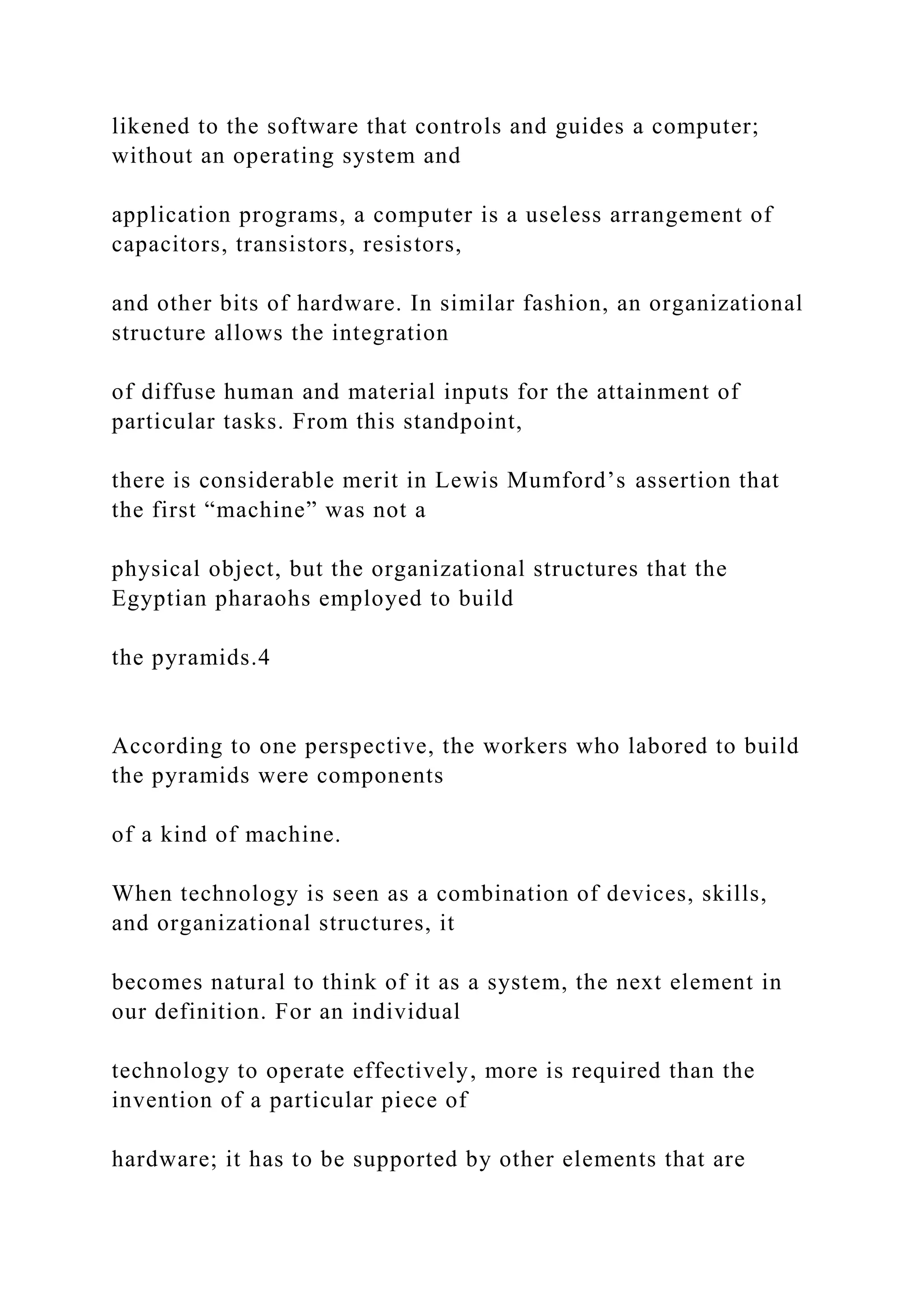 likened to the software that controls and guides a computer;
without an operating system and
application programs, a computer is a useless arrangement of
capacitors, transistors, resistors,
and other bits of hardware. In similar fashion, an organizational
structure allows the integration
of diffuse human and material inputs for the attainment of
particular tasks. From this standpoint,
there is considerable merit in Lewis Mumford’s assertion that
the first “machine” was not a
physical object, but the organizational structures that the
Egyptian pharaohs employed to build
the pyramids.4
According to one perspective, the workers who labored to build
the pyramids were components
of a kind of machine.
When technology is seen as a combination of devices, skills,
and organizational structures, it
becomes natural to think of it as a system, the next element in
our definition. For an individual
technology to operate effectively, more is required than the
invention of a particular piece of
hardware; it has to be supported by other elements that are
 