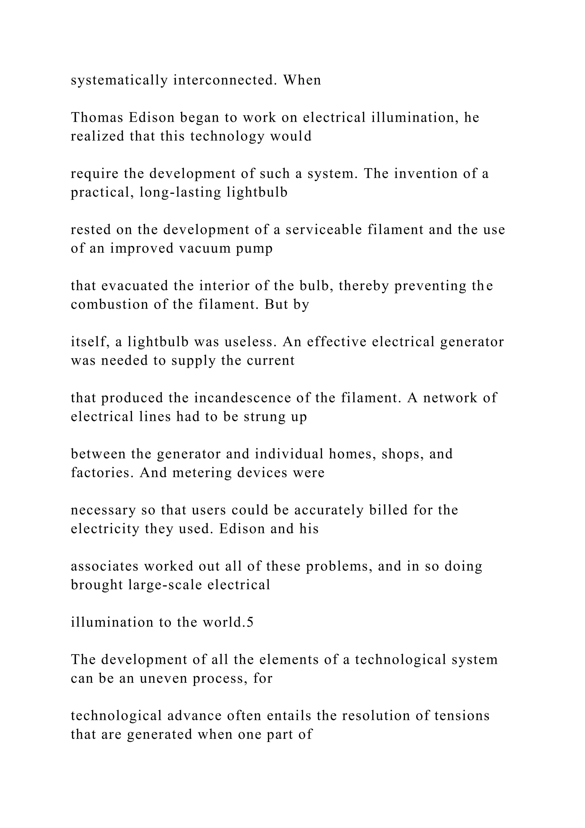 systematically interconnected. When
Thomas Edison began to work on electrical illumination, he
realized that this technology would
require the development of such a system. The invention of a
practical, long-lasting lightbulb
rested on the development of a serviceable filament and the use
of an improved vacuum pump
that evacuated the interior of the bulb, thereby preventing the
combustion of the filament. But by
itself, a lightbulb was useless. An effective electrical generator
was needed to supply the current
that produced the incandescence of the filament. A network of
electrical lines had to be strung up
between the generator and individual homes, shops, and
factories. And metering devices were
necessary so that users could be accurately billed for the
electricity they used. Edison and his
associates worked out all of these problems, and in so doing
brought large-scale electrical
illumination to the world.5
The development of all the elements of a technological system
can be an uneven process, for
technological advance often entails the resolution of tensions
that are generated when one part of
 