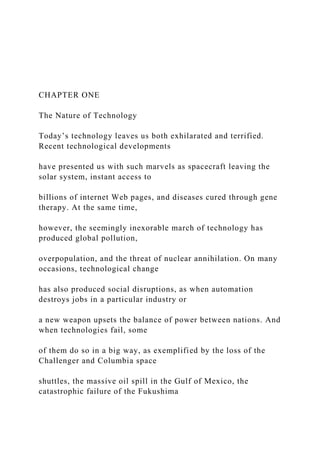 CHAPTER ONE
The Nature of Technology
Today’s technology leaves us both exhilarated and terrified.
Recent technological developments
have presented us with such marvels as spacecraft leaving the
solar system, instant access to
billions of internet Web pages, and diseases cured through gene
therapy. At the same time,
however, the seemingly inexorable march of technology has
produced global pollution,
overpopulation, and the threat of nuclear annihilation. On many
occasions, technological change
has also produced social disruptions, as when automation
destroys jobs in a particular industry or
a new weapon upsets the balance of power between nations. And
when technologies fail, some
of them do so in a big way, as exemplified by the loss of the
Challenger and Columbia space
shuttles, the massive oil spill in the Gulf of Mexico, the
catastrophic failure of the Fukushima
 