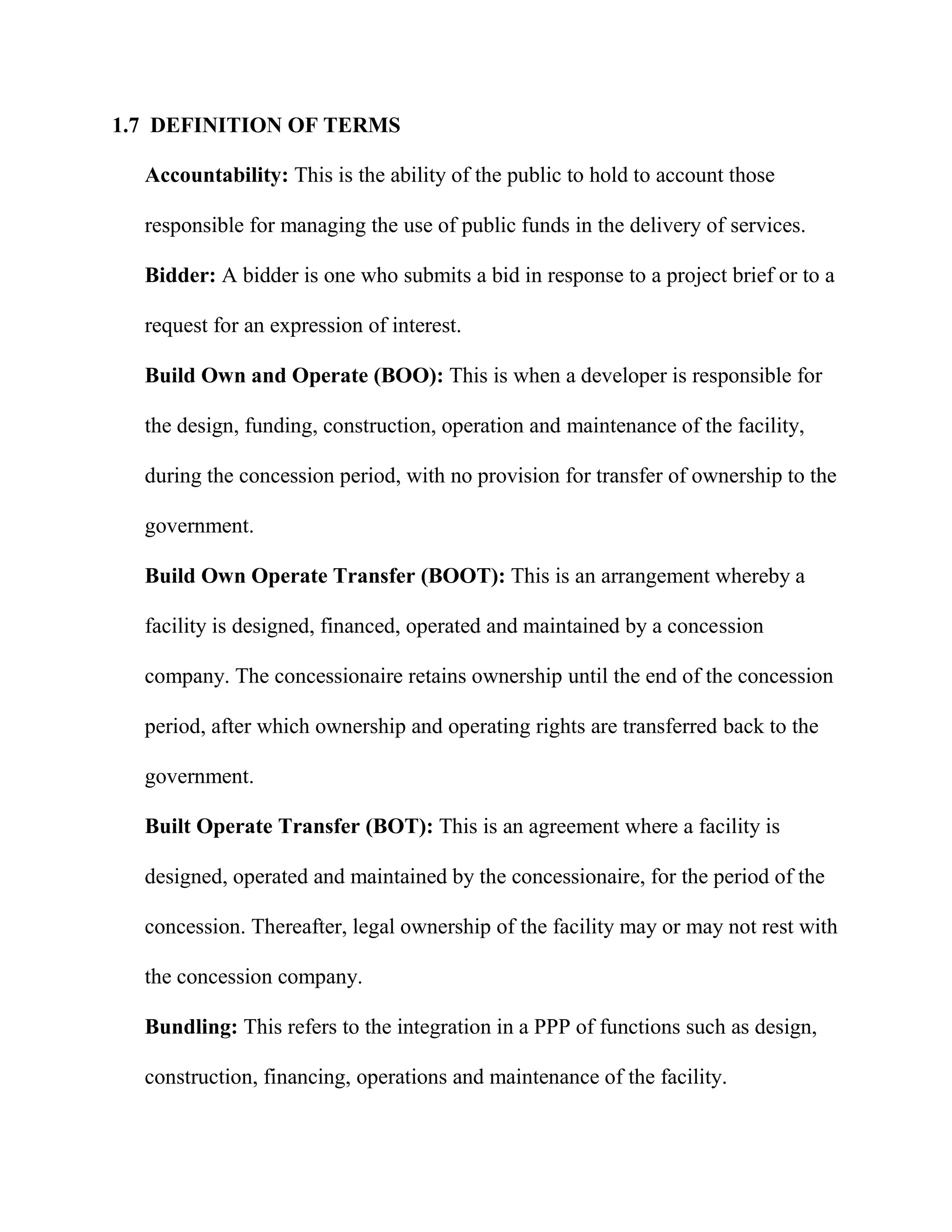 1.7 DEFINITION OF TERMS
Accountability: This is the ability of the public to hold to account those
responsible for managing the use of public funds in the delivery of services.
Bidder: A bidder is one who submits a bid in response to a project brief or to a
request for an expression of interest.
Build Own and Operate (BOO): This is when a developer is responsible for
the design, funding, construction, operation and maintenance of the facility,
during the concession period, with no provision for transfer of ownership to the
government.
Build Own Operate Transfer (BOOT): This is an arrangement whereby a
facility is designed, financed, operated and maintained by a concession
company. The concessionaire retains ownership until the end of the concession
period, after which ownership and operating rights are transferred back to the
government.
Built Operate Transfer (BOT): This is an agreement where a facility is
designed, operated and maintained by the concessionaire, for the period of the
concession. Thereafter, legal ownership of the facility may or may not rest with
the concession company.
Bundling: This refers to the integration in a PPP of functions such as design,
construction, financing, operations and maintenance of the facility.
 