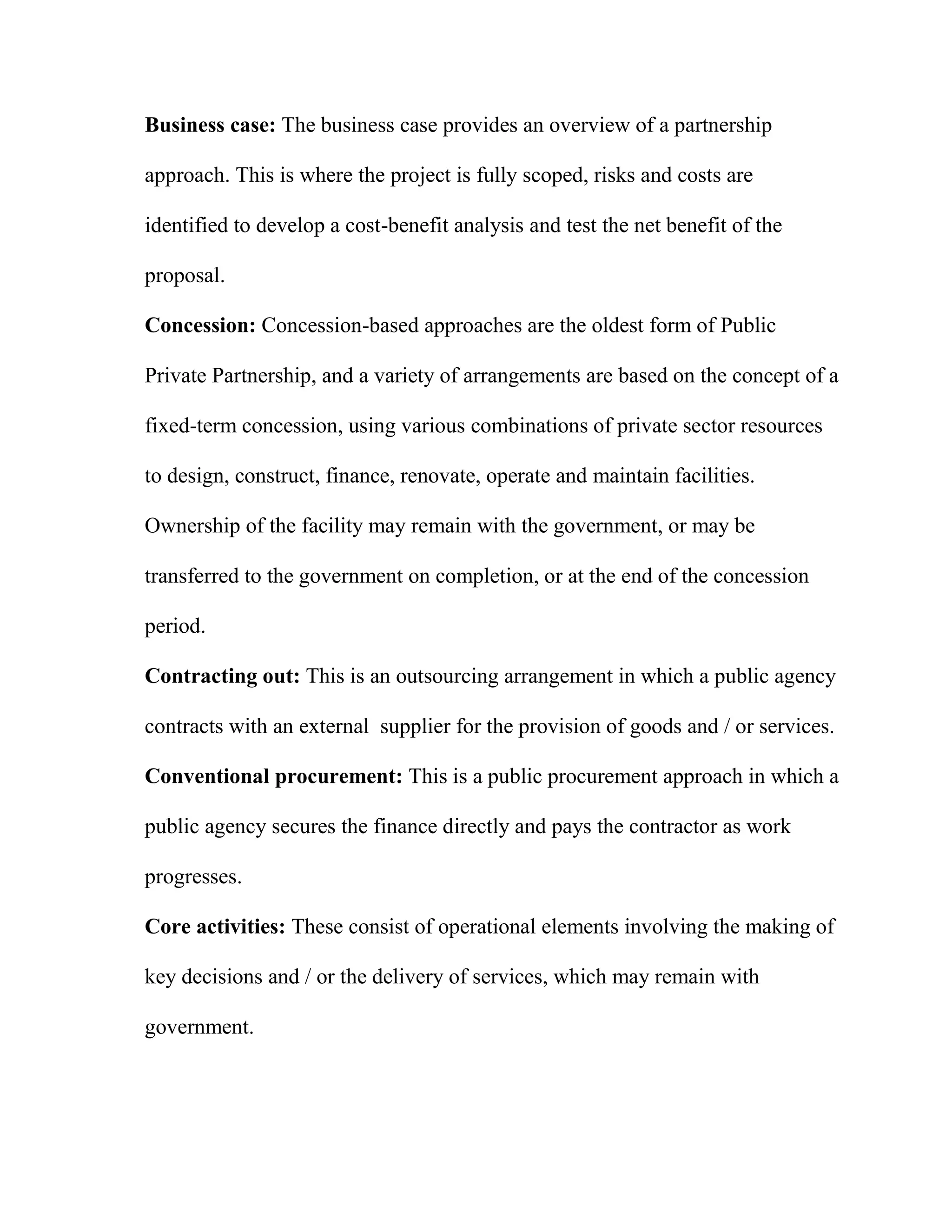 Business case: The business case provides an overview of a partnership
approach. This is where the project is fully scoped, risks and costs are
identified to develop a cost-benefit analysis and test the net benefit of the
proposal.
Concession: Concession-based approaches are the oldest form of Public
Private Partnership, and a variety of arrangements are based on the concept of a
fixed-term concession, using various combinations of private sector resources
to design, construct, finance, renovate, operate and maintain facilities.
Ownership of the facility may remain with the government, or may be
transferred to the government on completion, or at the end of the concession
period.
Contracting out: This is an outsourcing arrangement in which a public agency
contracts with an external supplier for the provision of goods and / or services.
Conventional procurement: This is a public procurement approach in which a
public agency secures the finance directly and pays the contractor as work
progresses.
Core activities: These consist of operational elements involving the making of
key decisions and / or the delivery of services, which may remain with
government.
 