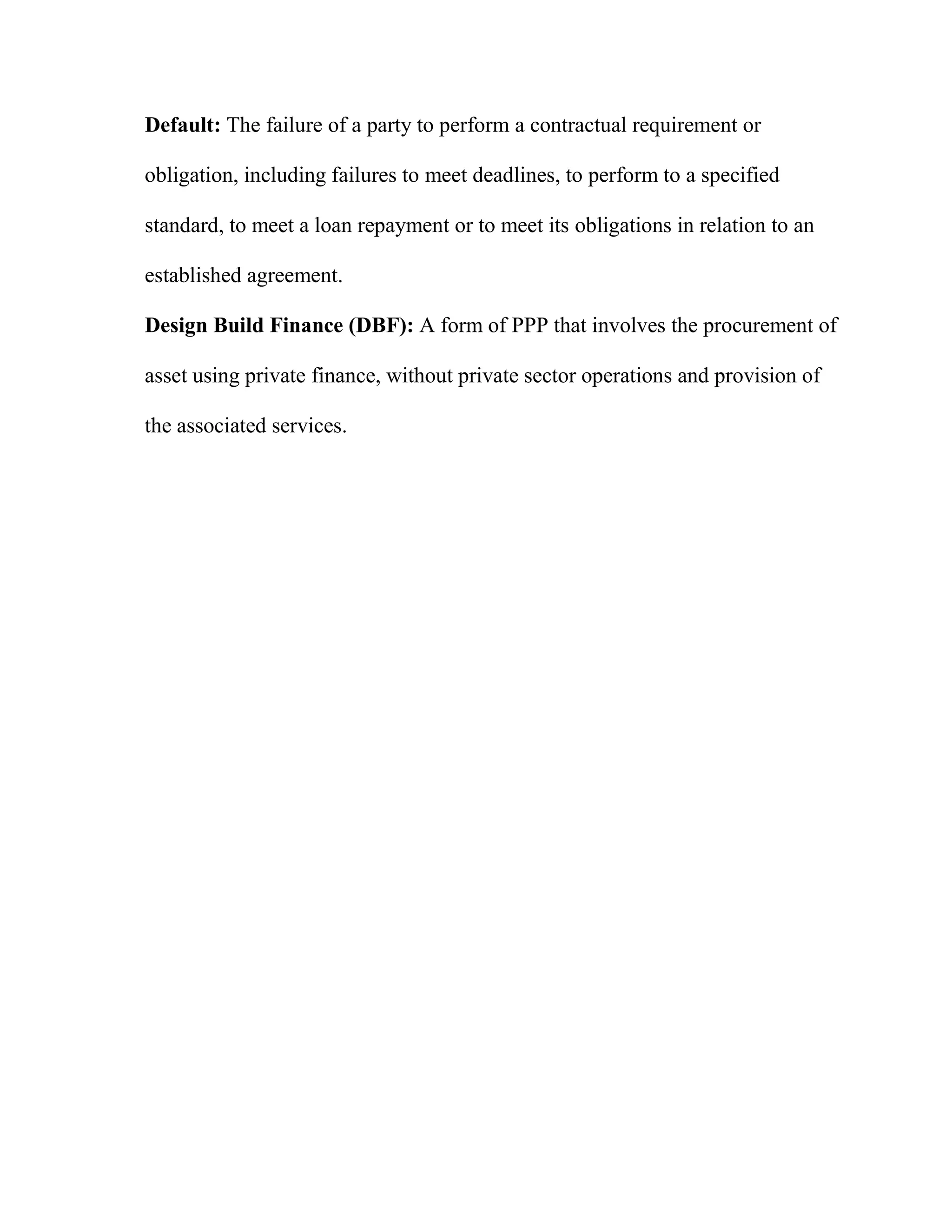 Default: The failure of a party to perform a contractual requirement or
obligation, including failures to meet deadlines, to perform to a specified
standard, to meet a loan repayment or to meet its obligations in relation to an
established agreement.
Design Build Finance (DBF): A form of PPP that involves the procurement of
asset using private finance, without private sector operations and provision of
the associated services.
 