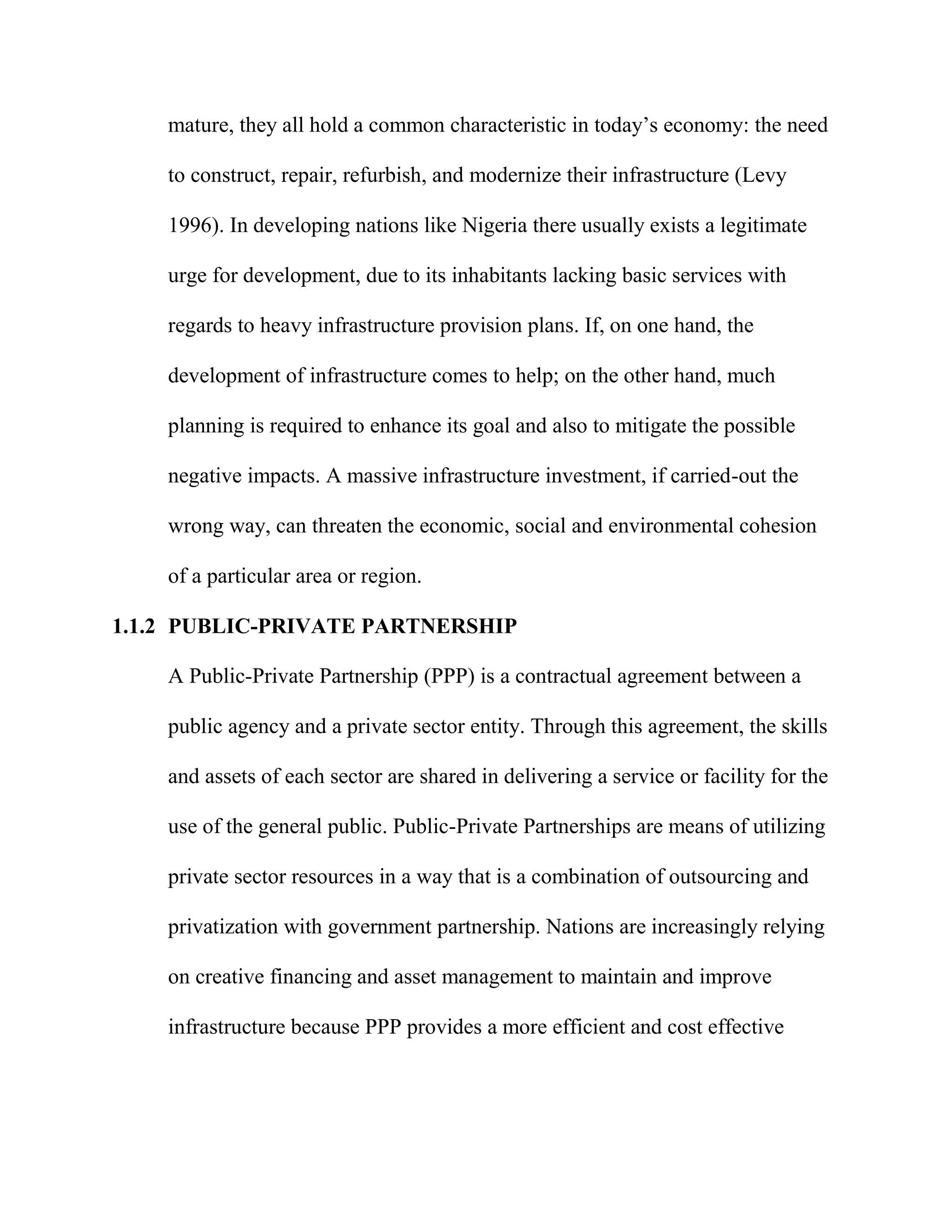 Serven 2004). In a way, whether a nation is undeveloped, developing, or
mature, they all hold a common characteristic in today’s economy: the need
to construct, repair, refurbish, and modernize their infrastructure (Levy
1996). In developing nations like Nigeria there usually exists a legitimate
urge for development, due to its inhabitants lacking basic services with
regards to heavy infrastructure provision plans. If, on one hand, the
development of infrastructure comes to help; on the other hand, much
planning is required to enhance its goal and also to mitigate the possible
negative impacts. A massive infrastructure investment, if carried-out the
wrong way, can threaten the economic, social and environmental cohesion
of a particular area or region.
1.1.2 PUBLIC-PRIVATE PARTNERSHIP
A Public-Private Partnership (PPP) is a contractual agreement between a
public agency and a private sector entity. Through this agreement, the skills
and assets of each sector are shared in delivering a service or facility for the
use of the general public. Public-Private Partnerships are means of utilizing
private sector resources in a way that is a combination of outsourcing and
privatization with government partnership. Nations are increasingly relying
on creative financing and asset management to maintain and improve
infrastructure because PPP provides a more efficient and cost effective
 