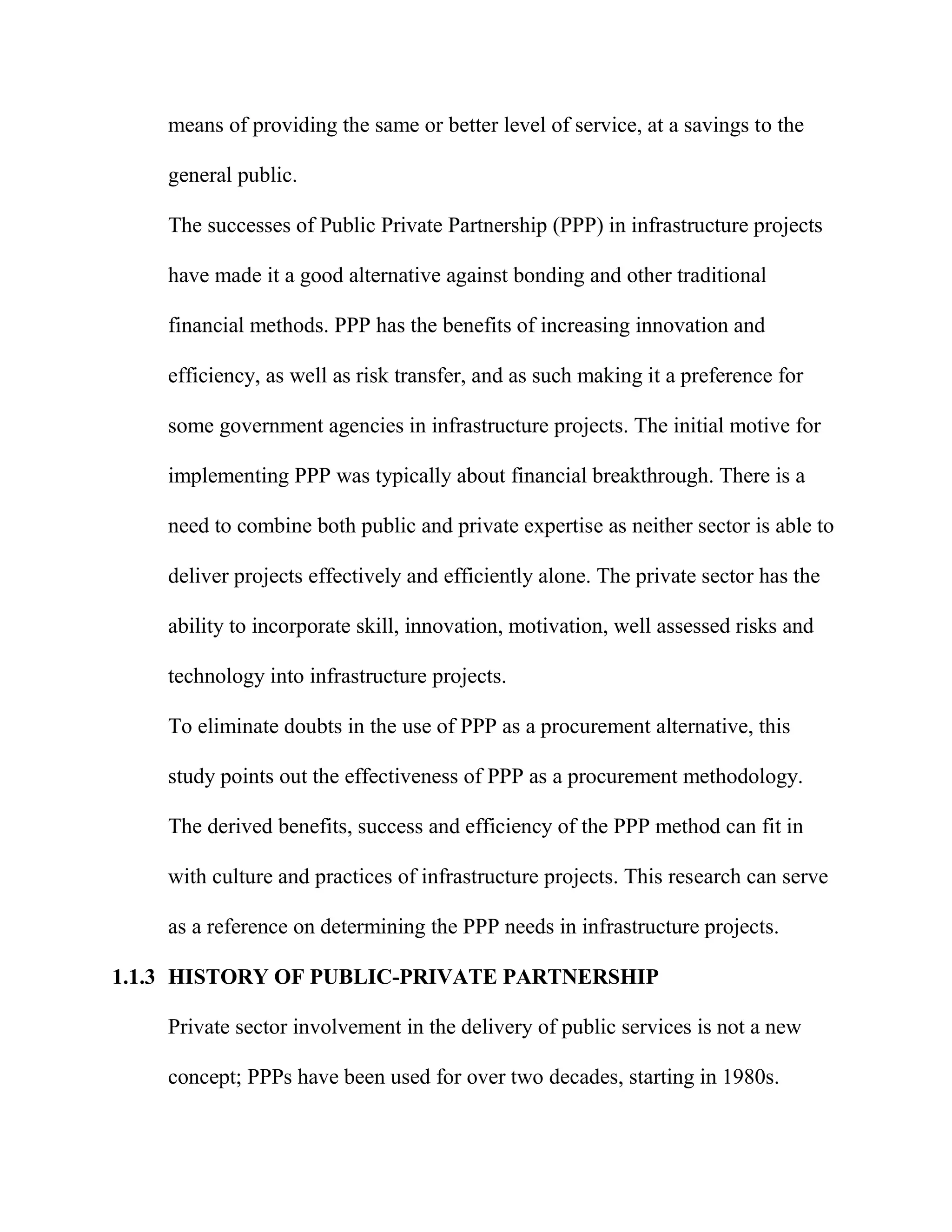 means of providing the same or better level of service, at a savings to the
general public.
The successes of Public Private Partnership (PPP) in infrastructure projects
have made it a good alternative against bonding and other traditional
financial methods. PPP has the benefits of increasing innovation and
efficiency, as well as risk transfer, and as such making it a preference for
some government agencies in infrastructure projects. The initial motive for
implementing PPP was typically about financial breakthrough. There is a
need to combine both public and private expertise as neither sector is able to
deliver projects effectively and efficiently alone. The private sector has the
ability to incorporate skill, innovation, motivation, well assessed risks and
technology into infrastructure projects.
To eliminate doubts in the use of PPP as a procurement alternative, this
study points out the effectiveness of PPP as a procurement methodology.
The derived benefits, success and efficiency of the PPP method can fit in
with culture and practices of infrastructure projects. This research can serve
as a reference on determining the PPP needs in infrastructure projects.
1.1.3 HISTORY OF PUBLIC-PRIVATE PARTNERSHIP
Private sector involvement in the delivery of public services is not a new
concept; PPPs have been used for over two decades, starting in 1980s.
 