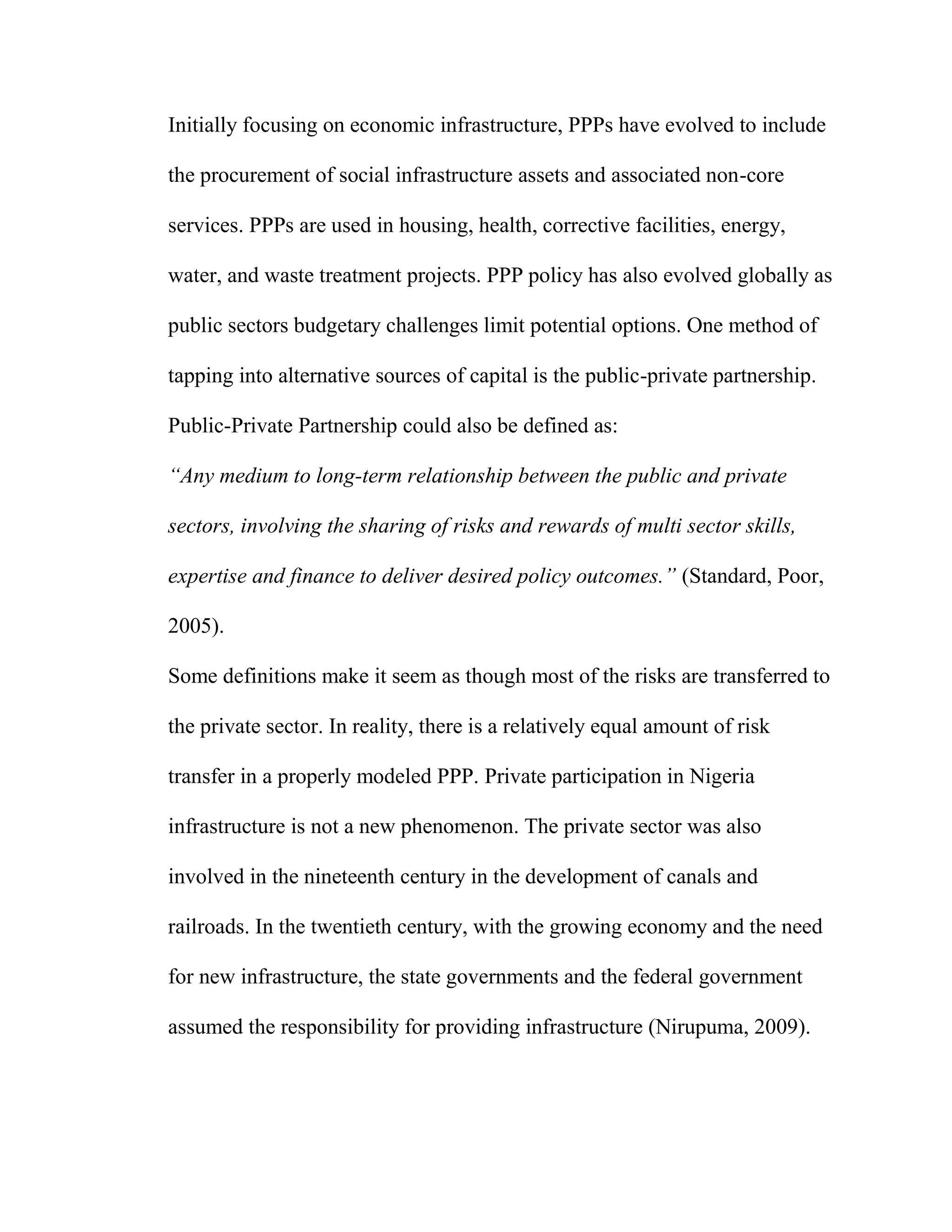 Initially focusing on economic infrastructure, PPPs have evolved to include
the procurement of social infrastructure assets and associated non-core
services. PPPs are used in housing, health, corrective facilities, energy,
water, and waste treatment projects. PPP policy has also evolved globally as
public sectors budgetary challenges limit potential options. One method of
tapping into alternative sources of capital is the public-private partnership.
Public-Private Partnership could also be defined as:
“Any medium to long-term relationship between the public and private
sectors, involving the sharing of risks and rewards of multi sector skills,
expertise and finance to deliver desired policy outcomes.” (Standard, Poor,
2005).
Some definitions make it seem as though most of the risks are transferred to
the private sector. In reality, there is a relatively equal amount of risk
transfer in a properly modeled PPP. Private participation in Nigeria
infrastructure is not a new phenomenon. The private sector was also
involved in the nineteenth century in the development of canals and
railroads. In the twentieth century, with the growing economy and the need
for new infrastructure, the state governments and the federal government
assumed the responsibility for providing infrastructure (Nirupuma, 2009).
 