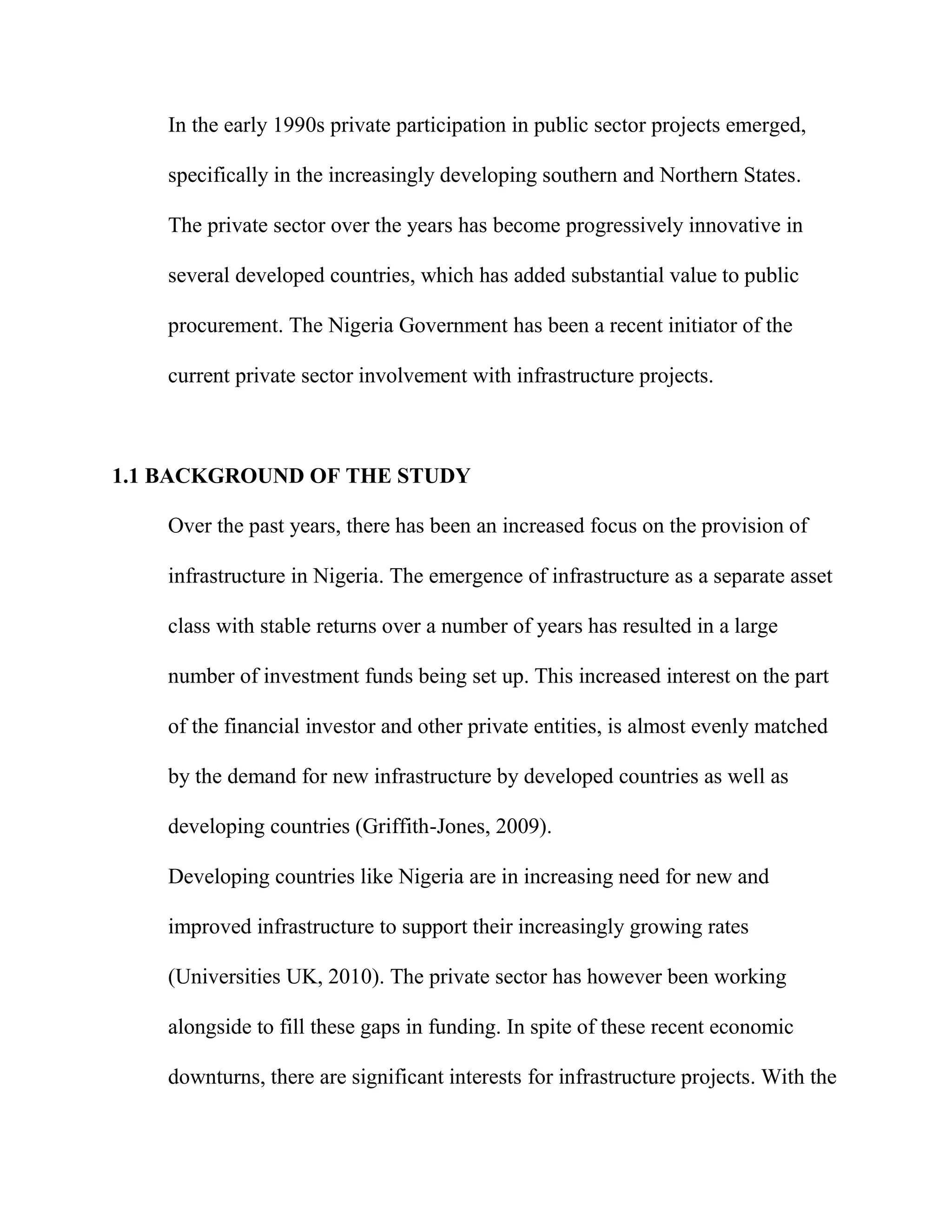 In the early 1990s private participation in public sector projects emerged,
specifically in the increasingly developing southern and Northern States.
The private sector over the years has become progressively innovative in
several developed countries, which has added substantial value to public
procurement. The Nigeria Government has been a recent initiator of the
current private sector involvement with infrastructure projects.
1.1 BACKGROUND OF THE STUDY
Over the past years, there has been an increased focus on the provision of
infrastructure in Nigeria. The emergence of infrastructure as a separate asset
class with stable returns over a number of years has resulted in a large
number of investment funds being set up. This increased interest on the part
of the financial investor and other private entities, is almost evenly matched
by the demand for new infrastructure by developed countries as well as
developing countries (Griffith-Jones, 2009).
Developing countries like Nigeria are in increasing need for new and
improved infrastructure to support their increasingly growing rates
(Universities UK, 2010). The private sector has however been working
alongside to fill these gaps in funding. In spite of these recent economic
downturns, there are significant interests for infrastructure projects. With the
 