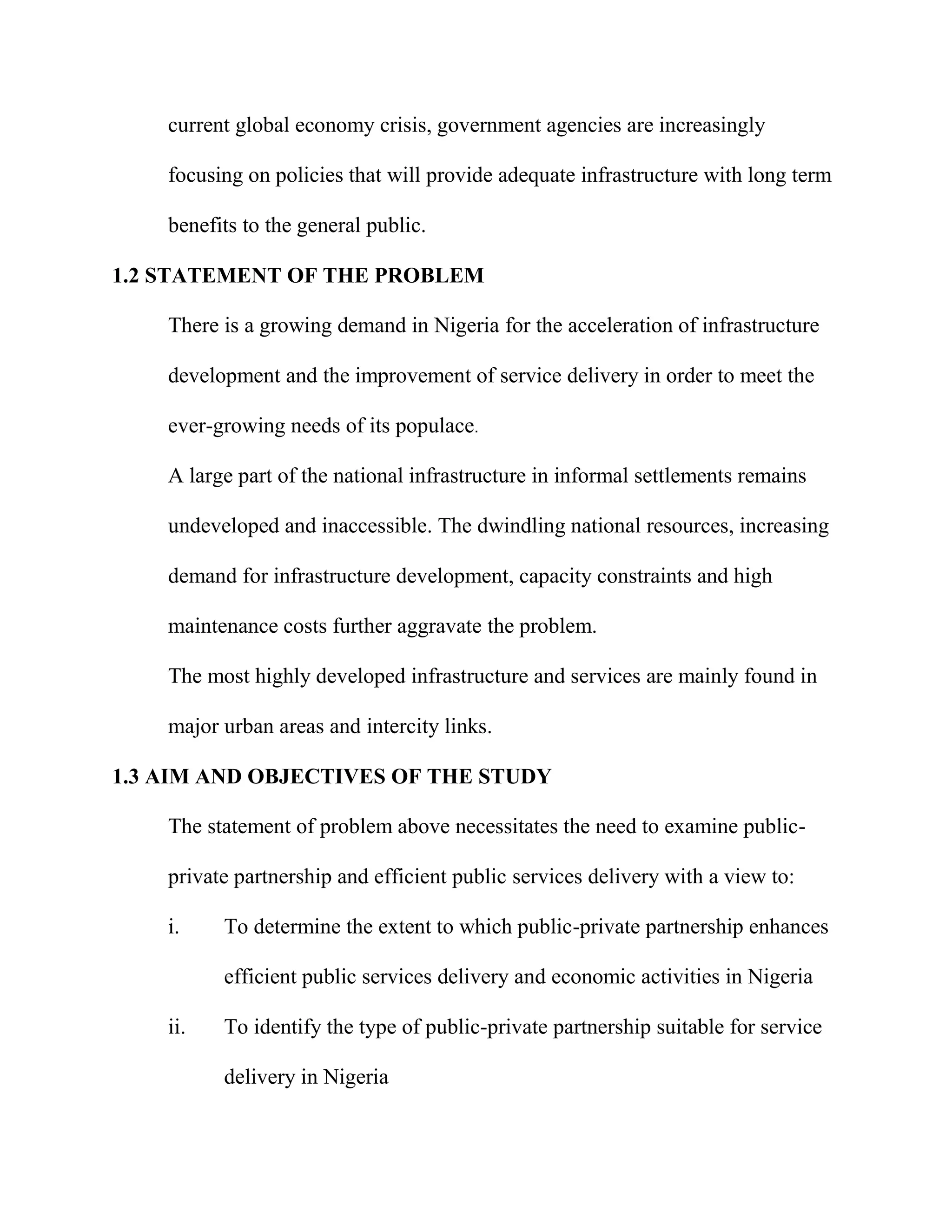 current global economy crisis, government agencies are increasingly
focusing on policies that will provide adequate infrastructure with long term
benefits to the general public.
1.2 STATEMENT OF THE PROBLEM
There is a growing demand in Nigeria for the acceleration of infrastructure
development and the improvement of service delivery in order to meet the
ever-growing needs of its populace.
A large part of the national infrastructure in informal settlements remains
undeveloped and inaccessible. The dwindling national resources, increasing
demand for infrastructure development, capacity constraints and high
maintenance costs further aggravate the problem.
The most highly developed infrastructure and services are mainly found in
major urban areas and intercity links.
1.3 AIM AND OBJECTIVES OF THE STUDY
The statement of problem above necessitates the need to examine public-
private partnership and efficient public services delivery with a view to:
i. To determine the extent to which public-private partnership enhances
efficient public services delivery and economic activities in Nigeria
ii. To identify the type of public-private partnership suitable for service
delivery in Nigeria
 