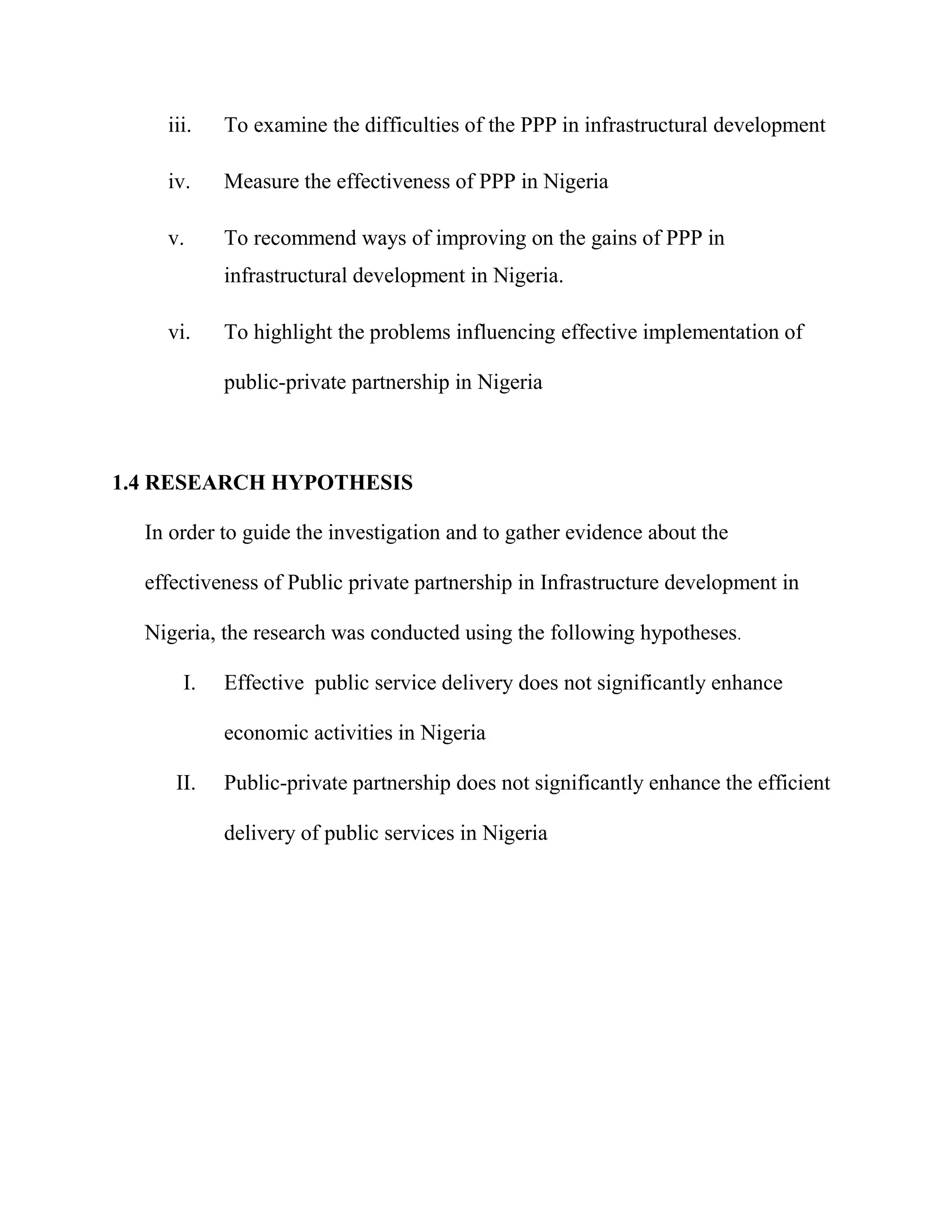 iii. To examine the difficulties of the PPP in infrastructural development
iv. Measure the effectiveness of PPP in Nigeria
v. To recommend ways of improving on the gains of PPP in
infrastructural development in Nigeria.
vi. To highlight the problems influencing effective implementation of
public-private partnership in Nigeria
1.4 RESEARCH HYPOTHESIS
In order to guide the investigation and to gather evidence about the
effectiveness of Public private partnership in Infrastructure development in
Nigeria, the research was conducted using the following hypotheses.
I. Effective public service delivery does not significantly enhance
economic activities in Nigeria
II. Public-private partnership does not significantly enhance the efficient
delivery of public services in Nigeria
 