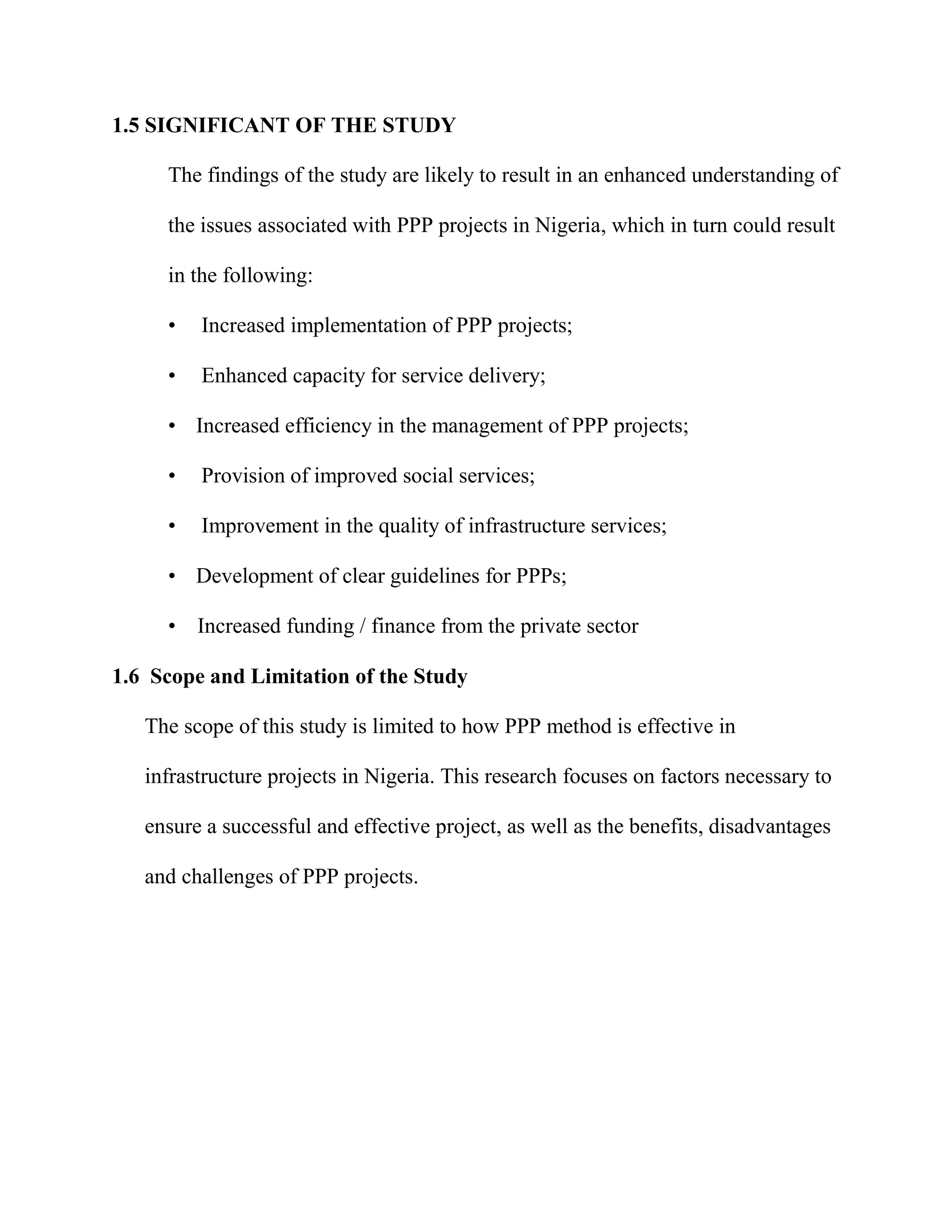 1.5 SIGNIFICANT OF THE STUDY
The findings of the study are likely to result in an enhanced understanding of
the issues associated with PPP projects in Nigeria, which in turn could result
in the following:
• Increased implementation of PPP projects;
• Enhanced capacity for service delivery;
• Increased efficiency in the management of PPP projects;
• Provision of improved social services;
• Improvement in the quality of infrastructure services;
• Development of clear guidelines for PPPs;
• Increased funding / finance from the private sector
1.6 Scope and Limitation of the Study
The scope of this study is limited to how PPP method is effective in
infrastructure projects in Nigeria. This research focuses on factors necessary to
ensure a successful and effective project, as well as the benefits, disadvantages
and challenges of PPP projects.
 
