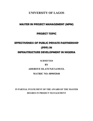 UNIVERSITY OF LAGOS
MASTER IN PROJECT MANAGEMENT (MPM)
PROJECT TOPIC
EFFECTIVENESS OF PUBLIC PRIVATE PARTNERSHIP
(PPP) IN
INFRASTRUCTURE DEVELOPMENT IN NIGERIA
SUBMITTED
IN PARTIAL FULFILMENT OF THE AWARD OF THE MASTER
DEGREE IN PROJECT MANAGEMENT
 