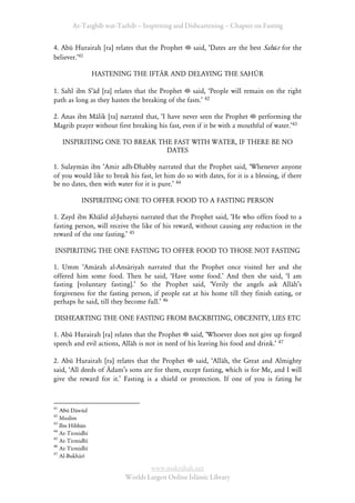 At-Targhīb wat-Tarhib – Inspiriting and Disheartening – Chapter on Fasting


4. Abū Hurairah [ra] relates that the Prophet       said, ÂDates are the best Sahūr for the
believer.Ê41

                 HASTENING THE IFTĀR AND DELAYING THE SAHŪR

1. Sahl ibn SÊād [ra] relates that the Prophet    said, ÂPeople will remain on the right
path as long as they hasten the breaking of the fasts.Ê 42

2. Anas ibn Mālik [ra] narrated that, ÂI have never seen the Prophet performing the
Magrib prayer without first breaking his fast, even if it be with a mouthful of water.Ê43

     INSPIRITING ONE TO BREAK THE FAST WITH WATER, IF THERE BE NO
                                DATES

1. Sulaymān ibn ÂAmir adh-Dhabby narrated that the Prophet said, ÂWhenever anyone
of you would like to break his fast, let him do so with dates, for it is a blessing, if there
be no dates, then with water for it is pure.Ê 44

           INSPIRITING ONE TO OFFER FOOD TO A FASTING PERSON

1. Zayd ibn Khālid al-Juhayni narrated that the Prophet said, ÂHe who offers food to a
fasting person, will receive the like of his reward, without causing any reduction in the
reward of the one fasting.Ê 45

INSPIRITING THE ONE FASTING TO OFFER FOOD TO THOSE NOT FASTING

1. Umm ÂAmārah al-Ansāriyah narrated that the Prophet once visited her and she
offered him some food. Then he said, ÂHave some food.Ê And then she said, ÂI am
fasting [voluntary fasting].Ê So the Prophet said, ÂVerily the angels ask AllāhÊs
forgiveness for the fasting person, if people eat at his home till they finish eating, or
perhaps he said, till they become full.Ê 46

DISHEARTING THE ONE FASTING FROM BACKBITING, OBCENITY, LIES ETC

1. Abū Hurairah [ra] relates that the Prophet said, ÂWhoever does not give up forged
speech and evil actions, Allāh is not in need of his leaving his food and drink.Ê 47

2. Abū Hurairah [ra] relates that the Prophet     said, ÂAllāh, the Great and Almighty
said, ÂAll deeds of ĀdamÊs sons are for them, except fasting, which is for Me, and I will
give the reward for it.Ê Fasting is a shield or protection. If one of you is fating he


41
   Abū Dāwūd
42
   Muslim
43
   Ibn Hibbān
44
   At-Tirmidhī
45
   At-Tirmidhī
46
   At-Tirmidhī
47
   Al-Bukhārī

                                  www.maktabah.net
                          Worlds Largest Online Islāmic Library
 