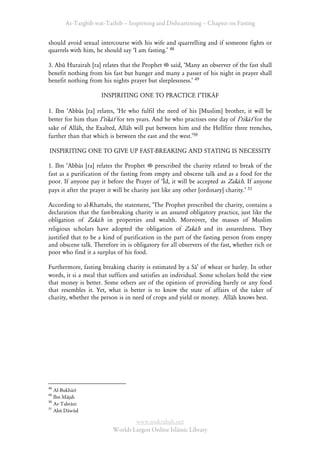 At-Targhīb wat-Tarhib – Inspiriting and Disheartening – Chapter on Fasting


should avoid sexual intercourse with his wife and quarrelling and if someone fights or
quarrels with him, he should say ÂI am fasting.Ê 48

3. Abū Hurairah [ra] relates that the Prophet said, ÂMany an observer of the fast shall
benefit nothing from his fast but hunger and many a passer of his night in prayer shall
benefit nothing from his nights prayer but sleeplessness.Ê 49

                     INSPIRITING ONE TO PRACTICE IÊTIKĀF

1. Ibn ÂAbbās [ra] relates, ÂHe who fulfil the need of his [Muslim] brother, it will be
better for him than IÊtikāf for ten years. And he who practises one day of IÊtikāf for the
sake of Allāh, the Exalted, Allāh will put between him and the Hellfire three trenches,
further than that which is between the east and the west.Ê50

INSPIRITING ONE TO GIVE UP FAST-BREAKING AND STATING IS NECESSITY

1. Ibn ÂAbbās [ra] relates the Prophet        prescribed the charity related to break of the
fast as a purification of the fasting from empty and obscene talk and as a food for the
poor. If anyone pay it before the Prayer of ÂĪd, it will be accepted as Zakāh. If anyone
pays it after the prayer it will be charity just like any other [ordinary] charity.Ê 51

According to al-Khattabi, the statement, ÂThe Prophet prescribed the charity, contains a
declaration that the fast-breaking charity is an assured obligatory practice, just like the
obligation of Zakāh in properties and wealth. Moreover, the masses of Muslim
religious scholars have adopted the obligation of Zakāh and its assuredness. They
justified that to be a kind of purification in the part of the fasting person from empty
and obscene talk. Therefore its is obligatory for all observers of the fast, whether rich or
poor who find it a surplus of his food.

Furthermore, fasting breaking charity is estimated by a SāÊ of wheat or barley. In other
words, it si a meal that suffices and satisfies an individual. Some scholars hold the view
that money is better. Some others are of the opinion of providing barely or any food
that resembles it. Yet, what is better is to know the state of affairs of the taker of
charity, whether the person is in need of crops and yield or money. Allāh knows best.




48
   Al-Bukhārī
49
   Ibn Mājah
50
   At-Tabrāni
51
   Abū Dāwūd

                                  www.maktabah.net
                          Worlds Largest Online Islāmic Library
 