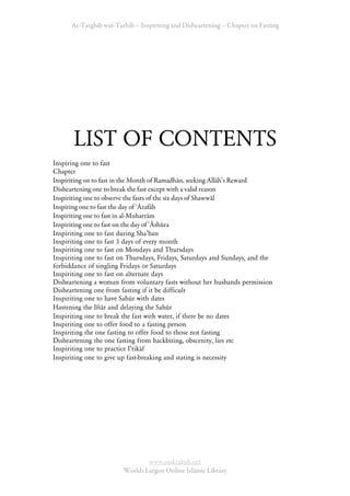 At-Targhīb wat-Tarhib – Inspiriting and Disheartening – Chapter on Fasting




       LIST OF CONTENTS
Inspiring one to fast
Chapter
Inspiriting on to fast in the Month of Ramadhān, seeking Allāh’s Reward
Disheartening one to break the fast except with a valid reason
Inspiriting one to observe the fasts of the six days of Shawwāl
Inspiring one to fast the day of ‘Ārafāh
Inspiriting one to fast in al-Muharrām
Inspiriting one to fast on the day of ‘Āshūra
Inspiriting one to fast during ShaÊban
Inspiriting one to fast 3 days of every month
Inspiriting one to fast on Mondays and Thursdays
Inspiriting one to fast on Thursdays, Fridays, Saturdays and Sundays, and the
forbiddance of singling Fridays or Saturdays
Inspiriting one to fast on alternate days
Disheartening a woman from voluntary fasts without her husbands permission
Disheartening one from fasting if it be difficult
Inspiriting one to have Sahūr with dates
Hastening the Iftār and delaying the Sahūr
Inspiriting one to break the fast with water, if there be no dates
Inspiriting one to offer food to a fasting person
Inspiriting the one fasting to offer food to those not fasting
Disheartening the one fasting from backbiting, obscenity, lies etc
Inspiriting one to practice IÊtikāf
Inspiriting one to give up fast-breaking and stating is necessity




                                www.maktabah.net
                        Worlds Largest Online Islāmic Library
 