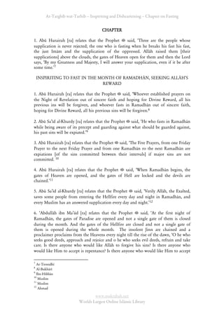 At-Targhīb wat-Tarhib – Inspiriting and Disheartening – Chapter on Fasting


                                      CHAPTER

1. Abū Hurairah [ra] relates that the Prophet        said, ÂThree are the people whose
supplication is never rejected; the one who is fasting when he breaks his fast his fast,
the just Imām and the supplication of the oppressed. Allāh raised them [their
supplications] above the clouds, the gates of Heaven open for them and then the Lord
says, ÂBy my Greatness and Majesty, I will answer your supplication, even if it be after
some time.Ê7

    INSPIRITING TO FAST IN THE MONTH OF RAMADHĀN, SEEKING ALLĀHÊS
                                REWARD

1. Abū Hurairah [ra] relates that the Prophet    said, ÂWhoever established prayers on
the Night of Revelation out of sincere faith and hoping for Divine Reward, all his
previous ins will be forgiven, and whoever fasts in Ramadhān out of sincere faith,
hoping for Divine Reward, all his previous sins will be forgiven.8

2. Abū SaÊīd al-Khurdy [ra] relates that the Prophet said, ÂHe who fasts in Ramadhān
while being aware of its precept and guarding against what should be guarded against,
his past sins will be expiated.Ê9

3. Abū Hurairah [ra] relates that the Prophet said, ÂThe Five Prayers, from one Friday
Prayer to the next Friday Prayer and from one Ramadhān ro the next Ramadhān are
expiations [of the sins committed between their intervals] if major sins are not
committed. 10

4. Abū Hurairah [ra] relates that the Prophet said, ÂWhen Ramadhān begins, the
gates of Heaven are opened, and the gates of Hell are locked and the devils are
chained.Ê11

5. Abū SaÊīd al-Khurdy [ra] relates that the Prophet  said, ÂVerily Allāh, the Exalted,
saves some people from entering the Hellfire every day and night in Ramadhān, and
every Muslim has an answered supplication every day and night.Ê12

6. ÂAbdullāh ibn MaÊūd [ra] relates that the Prophet       said, ÂAt the first night of
Ramadhān, the gates of Paradise are opened and not a single gate of them is closed
during the month. And the gates of the Hellfire are closed and not a single gate of
them is opened during the whole month. The insolent Jinn are chained and a
proclaimer proclaims from the Heavens every night till the rise of the dawn, ÂO he who
seeks good deeds, approach and rejoice and o he who seeks evil deeds, refrain and take
care. Is there anyone who would like Allāh to forgive his sins? Is there anyone who
would like Him to accept is repentance? Is there anyone who would like Him to accept

7
  At-Tirmidhī
8
  Al-Bukhārī
9
  Ibn Hibbān
10
   Muslim
11
   Muslim
12
   Ahmad

                                 www.maktabah.net
                         Worlds Largest Online Islāmic Library
 