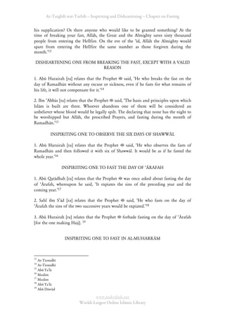 At-Targhīb wat-Tarhib – Inspiriting and Disheartening – Chapter on Fasting


his supplication? Os there anyone    who would like to be granted something? At the
time of breaking your fast, Allāh,   the Great and the Almighty saves sixty thousand
people from entering the Hellfire.   On the eve of the Âīd, Allāh the Almighty would
spare from entering the Hellfire     the same number as those forgiven during the
month.Ê13

 DISHEARTENING ONE FROM BREAKING THE FAST, EXCEPT WITH A VALID
                          REASON

1. Abū Hurairah [ra] relates that the Prophet  said, ÂHe who breaks the fast on the
day of Ramadhān without any excuse or sickness, even if he fasts for what remains of
his life, it will not compensate for it.Ê14

2. Ibn ÂAbbās [ra] relates that the Prophet said, ÂThe basis and principles upon which
Islām is built are three. Whoever abandons one of them will be considered an
unbeliever whose blood would be legally spilt. The declaring that none has the night to
be worshipped but Allāh, the prescribed Prayers, and fasting during the month of
Ramadhān.Ê15

          INSPIRITING ONE TO OBSERVE THE SIX DAYS OF SHAWWĀL

1. Abū Hurairah [ra] relates that the Prophet said, ÂHe who observes the fasts of
Ramadhān and then followed it with six of Shawwāl. It would be as if he fasted the
whole year.Ê16

                 INSPIRITING ONE TO FAST THE DAY OF ÂĀRAFAH

1. Abū Qatādhah [ra] relates that the Prophet was once asked about fasting the day
of ÂĀrafah, whereupon he said, ÂIt expiates the sins of the preceding year and the
coming year.Ê17

2. Sahl ibn SÊād [ra] relates that the Prophet      said, ÂHe who fasts on the day of
ÂĀrafah the sins of the two successive years would be expiated.Ê18

3. Abū Hurairah [ra] relates that the Prophet    forbade fasting on the day of ÂĀrafah
[for the one making Hajj]. 19


                  INSPIRITING ONE TO FAST IN AL-MUHARRĀM



13
   At-Tirmidhī
14
   At-Tirmidhī
15
   Abū Ya’lā
16
   Muslim
17
   Muslim
18
   Abū Ya’lā
19
   Abū Dāwūd

                                 www.maktabah.net
                         Worlds Largest Online Islāmic Library
 