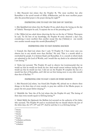 At-Targhīb wat-Tarhib – Inspiriting and Disheartening – Chapter on Fasting


1. Abū Hurairah [ra] relates that the Prophet , ÂThe most excellent fast after
Ramadhān is the sacred month of Allāh, al-Muharrām, and the most excellent prayer
after the prescribed prayer is the prayer during the nightÊ20

              INSPIRITING ONE TO FAST ON THE DAY OF ÂĀSHŪRĀ

1. Abū Qatādhah [ra] relates that the Prophet was asked about the fasting on the day
of ÂĀshūrā. Thereupon he said, ÂIt expiates the ins of the preceding year.Ê21

2. Ibn ÂAbbās [ra] was asked about observing the fast on the day of ÂĀshūrā. Thereupon
he said, ÂTo the best of my knowledge, the Prophet         never observed a dayÊs fast,
considering it more excellent then another except this day [ÂĀshūrā] or one month
over another month except this month [Ramadhān].Ê22

                    INSPIRITING ONE TO FAST DURING SHAÊBĀN

1. Usāmah ibn Zāyd [ra] relates that I said, ÂO Prophet , I have never seen you
observe fast in any month more than ShaÊbān.Ê He said, ÂThat is a month which is
overlooked by people. It is between Rajab and Ramadhān. It is a month in which deeds
are submitted to the Lord of Worlds, and I would like my deeds to be submitted while
I am fasting.Ê 23

2. ÂĀisha [ra] narrated, ÂThe Prophet    used to observe fast [continuously] that we
would say that he would not break his fast. And would remain without fasting till we
would say that he would not fast. I did not see the Prophet    complete the fast of a
month but that of Ramadhān, and I did not see him fasting more in any other month
than that of ShaÊbān.Ê 24

              INSPIRITING ONE TO FAST 3 DAYS OF EVERY MONTH

1. Abū Hurairah [ra] relates, Âmy friend [the Prophet ], advised me to observe three
things; to fat three days of every month, to pray two rakÊāhs of the Dhuha prayer, to
prayer the witr prayer before sleeping.25

2. ÂAbdullāh ibn ÂAmr ibn al-ÂĀs [ra] relates that the Prophet      said, ÂThe fasting of
three days every month equals to life-long fasting.Ê26

3. ÂAbdul Mālik ibn Qudamah ibn Malhān [ra] narrated on the authority of his father
who narrated, ÂThe Prophet        used to recommend that we should observe the fast of
the white days, the 13 th, 14th and 15th. And he said that it is as life-long fasting.Ê 27


20
   Muslim
21
   Muslim
22
   Muslim
23
   An-Nasāi
24
   Muslim
25
   Al-Bukhārī and Muslim
26
   Al-Bukhārī
27
   Al-Bukhārī

                                   www.maktabah.net
                           Worlds Largest Online Islāmic Library
 