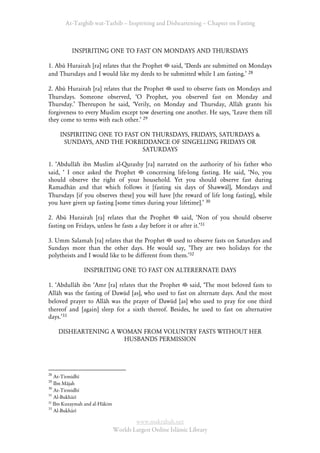 At-Targhīb wat-Tarhib – Inspiriting and Disheartening – Chapter on Fasting



          INSPIRITING ONE TO FAST ON MONDAYS AND THURSDAYS

1. Abū Hurairah [ra] relates that the Prophet said, ÂDeeds are submitted on Mondays
and Thursdays and I would like my deeds to be submitted while I am fasting.Ê 28

2. Abū Hurairah [ra] relates that the Prophet used to observe fasts on Mondays and
Thursdays. Someone observed, ÂO Prophet, you observed fast on Monday and
Thursday.Ê Thereupon he said, ÂVerily, on Monday and Thursday, Allāh grants his
forgiveness to every Muslim except tow deserting one another. He says, ÂLeave them till
they come to terms with each other.Ê 29

     INSPIRITING ONE TO FAST ON THURSDAYS, FRIDAYS, SATURDAYS &
      SUNDAYS, AND THE FORBIDDANCE OF SINGELLING FRIDAYS OR
                             SATURDAYS

1. ÂAbdullāh ibn Muslim al-Qurashy [ra] narrated on the authority of his father who
said, Â I once asked the Prophet      concerning life-long fasting. He said, ÂNo, you
should observe the right of your household. Yet you should observe fast during
Ramadhān and that which follows it [fasting six days of Shawwāl], Mondays and
Thursdays [if you observes these] you will have [the reward of life long fasting], while
you have given up fasting [some times during your lifetime].Ê 30

2. Abū Hurairah [ra] relates that the Prophet          said, ÂNon of you should observe
fasting on Fridays, unless he fasts a day before it or after it.Ê31

3. Umm Salamah [ra] relates that the Prophet used to observe fasts on Saturdays and
Sundays more than the other days. He would say, ÂThey are two holidays for the
polytheists and I would like to be different from them.Ê32

               INSPIRITING ONE TO FAST ON ALTERERNATE DAYS

1. ÂAbdullāh ibn ÂAmr [ra] relates that the Prophet    said, ÂThe most beloved fasts to
Allāh was the fasting of Dawūd [as], who used to fast on alternate days. And the most
beloved prayer to Allāh was the prayer of Dawūd [as] who used to pray for one third
thereof and [again] sleep for a sixth thereof. Besides, he used to fast on alternative
days.Ê33

     DISHEARTENING A WOMAN FROM VOLUNTRY FASTS WITHOUT HER
                      HUSBANDS PERMISSION




28
   At-Tirmidhī
29
   Ibn Mājah
30
   At-Tirmidhī
31
   Al-Bukhārī
32
   Ibn Kuzaymah and al-Hākim
33
   Al-Bukhārī

                                       www.maktabah.net
                               Worlds Largest Online Islāmic Library
 